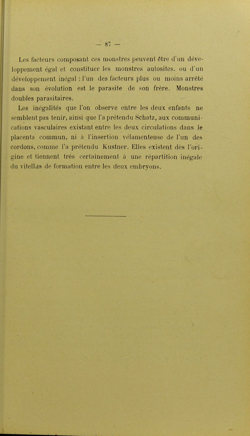 Les facteurs composant ces monstres peuvent être d'un déve- loppement égal et constituer les monstres autosites, ou d'un développement inégal : l'un des fîicteurs plus ou moins arrêté dans son évolution est le parasite de son frère. Monstres doubles parasitaires. Les inégalités que l'on observe entre les deux enfants ne semblent pas tenir, ainsi que l'a prétendu Schatz, aux communi- cations vasculaires existant entre les deux circulations dans le placenta commun, ni à l'insertion vélamenteuse de l'un des cordons, comme l'a prétendu Kustner. Elles existent dès l'ori- gine et tiennent très certainement à une répartition inégale du vitellds de formation entre les deux embryons.