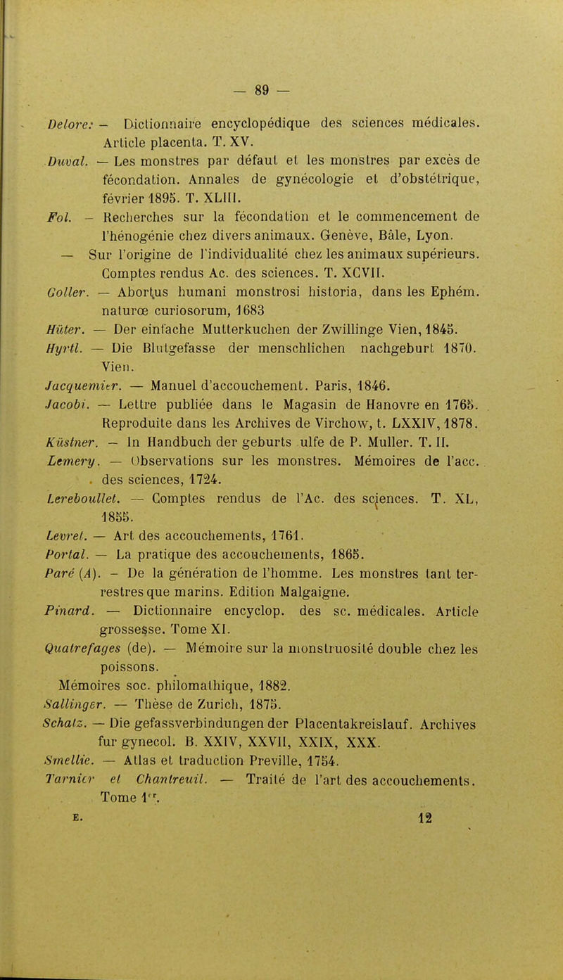 Delore: — Dictionnaire encyclopédique des sciences médicales. Article placenta. T. XV. ■Duval. — Les monstres par défaut et les monstres par excès de fécondation. Annales de gynécologie et d'obstétrique, février 1895. T. XLIU. Fol. - Reclierches sur la fécondation et le commencement de l'hénogénie chez divers animaux. Genève, Bâle, Lyon. — Sur l'origine de l'individualité chez les animaux supérieurs. Comptes rendus Ac. des sciences. T. XCVil. Coller. — AbortiUS humani monstrosi historia, dans les Ephém. nalurœ curiosorum, 1683 Hûter. — Der eintache Mutterkuchen der Zwillinge Vien, 1845. Hyrtl. — Die Blutgefasse der menschlichen nachgeburt 1870. Vien. Jacquemitr. — Manuel d'accouchement. Paris, 1846. Jacobi. — Lettre publiée dans le Magasin de Hanovre en 1765. Reproduite dans les Archives de Virchow, t. LXXIV, 1878. Kûstner. — in Ilandbuch der geburts ulfe de P. Muller. T. II. Lemery. — Observations sur les monstres. Mémoires de l'ace. . des sciences, 1724. Lereboullet. — Comptes rendus de l'Ac. des sciences. T. XL, 1855. Levret. — Art des accouchements, 1761. Portai. — La pratique des accouchements, 1865. Paré (A). - De la génération de l'homme. Les monstres tant ter- restres que marins. Edition Malgaigne. Pinard. — Dictionnaire encyclop. des se. médicales. Article grossesse. Tome XI. Qualrefages (de). — Mémoire sur la monstruosité double chez les poissons. Mémoires soc. philomalhique, 1882. Sallinger. — Thèse de Zurich, 1875. Schalz. — Die gefassverbindungen der Placentakreislauf. Archives fur gynecol. B. XXIV, XXVII, XXIX, XXX. Srnellie. — Allas et traduction Preville, 1754. Tarnicr et Chantreuil. — Traité de l'art des accouchements. Tome 1. E. 12