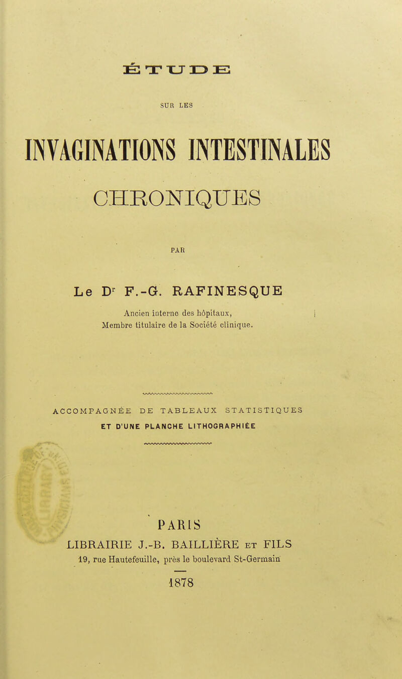 É T TU 13 E: sua LES INVAGINATIONS INTESTINALES CHRONIQUES PAR Le D-^ F.-G. RAFINESQUE Ancien interne des hôpitaux, j Membre titulaire de la Société clinique. ACCOMPAGNÉE DE TABLEAUX STATISTIQUES ET D'UNE PLANCHE LITHOGRAPHIÉE ' PARIS LIBRAIRIE J.-B. BAILLIÈRE et FILS 19, rue Hautefeuille, près le boulevard St-Germaia 1878