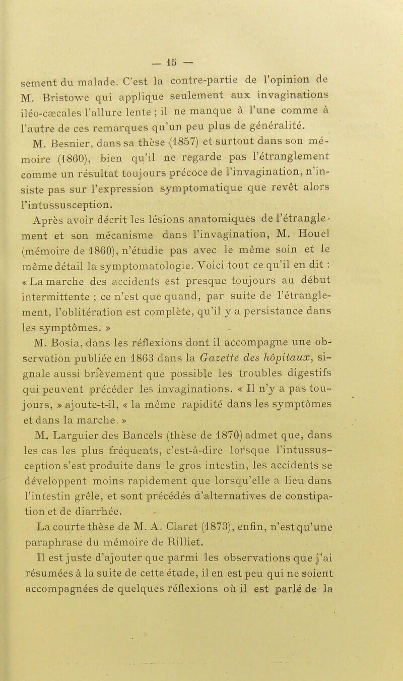 sèment du malade. C'est la contre-partie de l'opinion de M. Bristowe qui applique seulement aux invaginations iléo-cœcales l'allure lente ; il ne manque à l'une comme à l'autre de ces remarques qu'un peu plus de généralité. M. Besnier, dans sa thèse (1857) et surtout dans son mé- moire (1860), bien qu'il ne regarde pas l'étranglement comme un résultat toujours précoce de l'invagination, n'in- siste pas sur l'expression symptomatique que revêt alors l'intussusception. Après avoir décrit les lésions anatomiques de l'étrangle- ment et son mécanisme dans l'invagination, M. Houel (mémoire de 1860), n'étudie pas avec le même soin et le même détail la symptomatologie. Voici tout ce qu'il en dit : «Lamarche des accidents est presque toujours au début intermittente ; ce n'est que quand, par suite de l'étrangle- ment, l'oblitération est complète, qu'il j a persistance dans les symptômes. » M. Bosia, dans les réflexions dont il accompagne une ob- servation publiée en 1863 dans la Gazette des hôpitaux, si- gnale aussi brièvement que possible les troubles digestifs qui peuvent précéder les invaginations. « Il n'y a pas tou- jours, » ajoute-t-il, « la même rapidité dans les symptômes et dans la marche, » M. Larguier des Bancels (thèse de 1870) admet c[ue, dans les cas les plus fréquents, c'est-à-dire lorsque l'intussus- ception s'est produite dans le gros intestin, les accidents se développent moins rapidement que lorsqu'elle a lieu dans l'intestin grêle, et sont précédés d'alternatives de constipa- tion et de diarrhée. La courte thèse de M. A. Claret (1873), enfin, n'estqu'une paraphrase du mémoire de Rilliet. Il est juste d'ajouter que parmi les observations que j'ai résumées à la suite de cette étude, il en est peu qui ne soient accompagnées de quelques réflexions où il est parlé de la