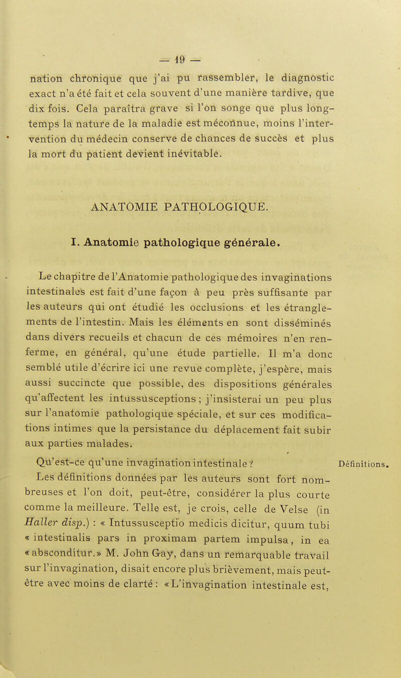 nation chronique que j'ai pu rassembler, le diagnostic exact n'a été fait et cela souvent d'une manière tardive, que dix fois. Cela paraîtra grave si l'on songe que plus long- temps la nature de la maladie est mécoiinue, moins l'inter- vention du médecin conserve de chances de succès et plus la mort du patient devient inévitable. ANATOMIE PATHOLOGIQUE. I. Anatomie pathologique générale. Le chapitre de l'Anatomie pathologique des invaginations intestinales est fait d'une façon à peu près suffisante par les auteurs qui ont étudié les occlusions et les étrangle- ments de l'intestin. Mais les éléments en sont disséminés dans divers recueils et chacun de ces mémoires n'en ren- ferme, en général, qu'une étude partielle. Il m'a donc semblé utile d'écrire ici une revue complète, j'espère, mais aussi succincte que possible, des dispositions générales qu'affectent les intussusceptions ; j'insisterai un peu plus sur l'anatomie pathologique spéciale, et sur ces modifica- tions intimes que la persistance du déplacement fait subir aux parties malades. Qù'est-ce qu'une invagination intestinale ? Définitions, Les définitions données par les auteurs sont fort nom- breuses et l'on doit, peut-être, considérer la plus courte comme la meilleure. Telle est, je crois, celle de Velse (in Haller disp.) : « Intussuscepti'o medicis dicitur, quum tubi « intestinalis pars in proximam partem impulsa, in ea «absconditur.» M. John Gay, dans un remarquable travail sur l'invagination, disait encore plus brièvement, mais peut- être avec moins de clarté : «L'invagination intestinale est,