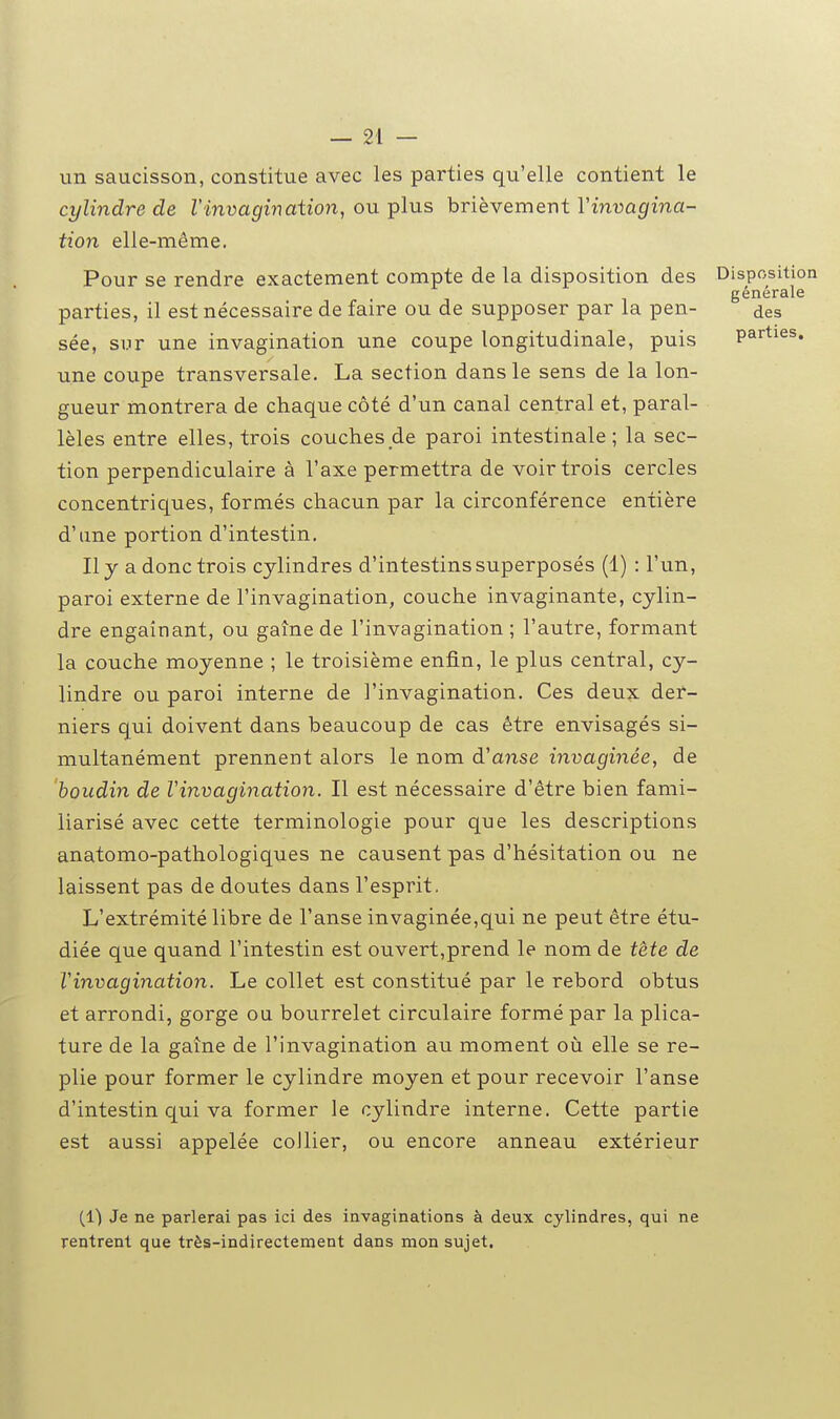 un saucisson, constitue avec les parties qu'elle contient le cylindre de l'invagination, ou-pins hrièYemer\tVinvagina- tion elle-même. Pour se rendre exactement compte de la disposition des Disposition générale parties, il est nécessaire de faire ou de supposer par la pen- des sée, sur une invagination une coupe longitudinale, puis parties, une coupe transversale. La section dans le sens de la lon- gueur montrera de chaque côté d'un canal central et, paral- lèles entre elles, trois couchesde paroi intestinale; la sec- tion perpendiculaire à l'axe permettra de voir trois cercles concentriques, formés chacun par la circonférence entière d'une portion d'intestin. Il y a donc trois cylindres d'intestins superposés (1) : l'un, paroi externe de l'invagination, couche invaginante, cylin- dre engainant, ou gaine de l'invagination ; l'autre, formant la couche moyenne ; le troisième enfin, le plus central, cy- lindre ou paroi interne de l'invagination. Ces deu?c der- niers qui doivent dans beaucoup de cas être envisagés si- multanément prennent alors le nom d'anse invaginée, de boudin de Vinvagination. Il est nécessaire d'être bien fami- liarisé avec cette terminologie pour que les descriptions anatomo-pathologiques ne causent pas d'hésitation ou ne laissent pas de doutes dans l'esprit. L'extrémité libre de l'anse invaginée,qui ne peut être étu- diée que quand l'intestin est ouvert,prend le nom de tète de Vinvagination. Le collet est constitué par le rebord obtus et arrondi, gorge ou bourrelet circulaire formé par la plica- ture de la gaine de l'invagination au moment où elle se re- plie pour former le cylindre moyen et pour recevoir l'anse d'intestin qui va former le cylindre interne. Cette partie est aussi appelée collier, ou encore anneau extérieur (1) Je ne parlerai pas ici des invaginations à deux cylindres, qui ne rentrent que très-indirectement dans mon sujet.