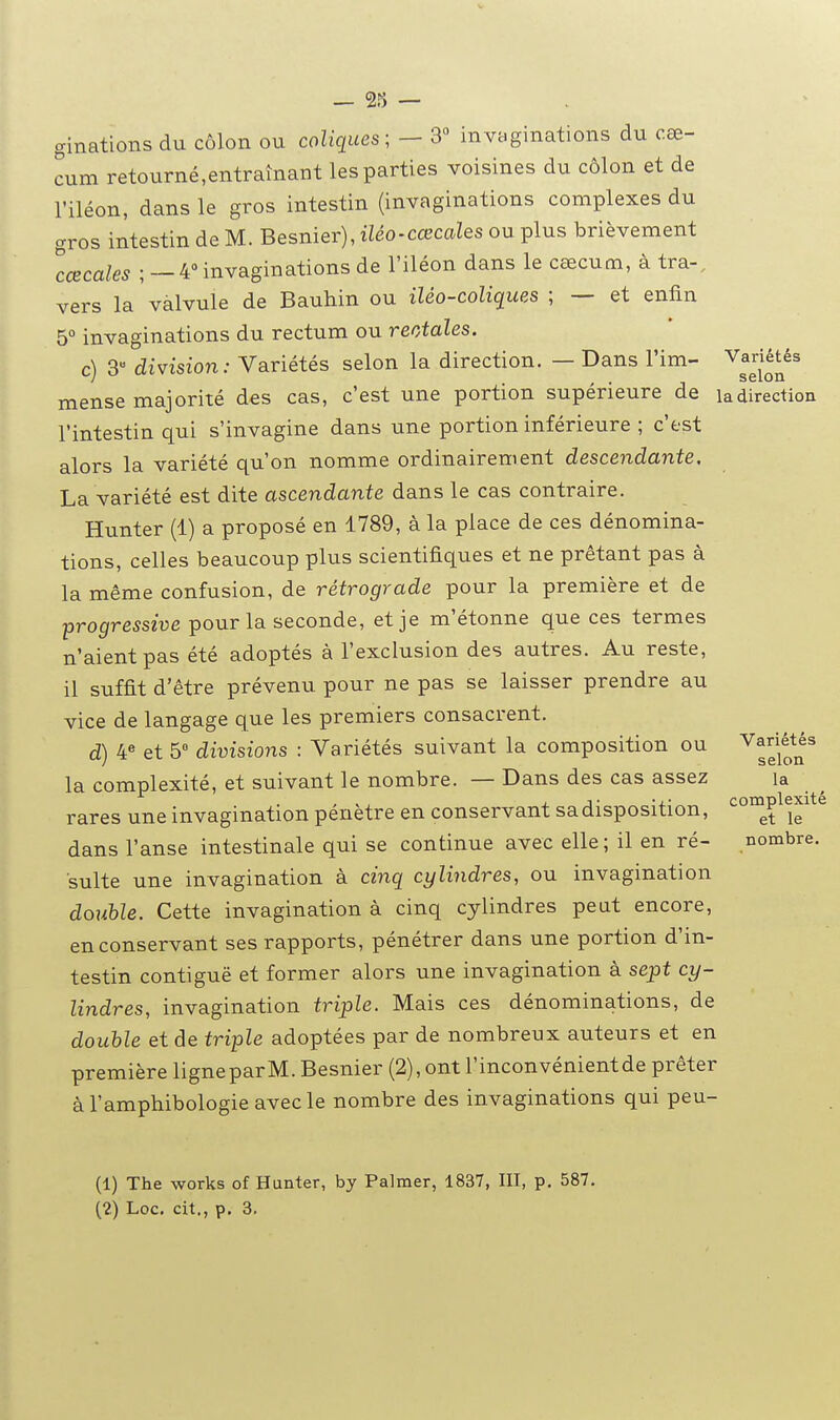 ginations du côlon ou coliques ; — 3« invaginations du cœ- cum retourné,entraînant les parties voisines du côlon et de l'iléon, dans le gros intestin (invaginations complexes du gros intestin de M. Besnier), iléo-cœcales ou plus brièvement lœcales ; —4° invaginations de l'iléon dans le cœcum, à tra-. vers la valvule de Bauhin ou iléo-coliques ; — et enfin 5° invaginations du rectum ou reotdles. c) 3 division: Variétés selon la direction. — Dans l'im- mense majorité des cas, c'est une portion supérieure de l'intestin qui s'invagine dans une portion inférieure ; c'est alors la variété qu'on nomme ordinairement descendante. La variété est dite ascendante dans le cas contraire. Hunter (1) a proposé en 1789, à la place de ces dénomina- tions, celles beaucoup plus scientifiques et ne prêtant pas à la même confusion, de rétrograde pour la première et de -progressive pour la seconde, et je m'étonne que ces termes n'aient pas été adoptés à l'exclusion des autres. Au reste, il suffit d'être prévenu pour ne pas se laisser prendre au vice de langage que les premiers consacrent. d) 4^ et 5° divisions : Variétés suivant la composition ou la complexité, et suivant le nombre. — Dans des cas assez rares une invagination pénètre en conservant sa disposition, dans l'anse intestinale qui se continue avec elle ; il en ré- sulte une invagination à cinq cylindres, ou invagination double. Cette invagination à cinq cylindres peut encore, en conservant ses rapports, pénétrer dans une portion d'in- testin contiguë et former alors une invagination à sept cy- lindres, invagination triple. Mais ces dénominations, de double et de triple adoptées par de nombreux auteurs et en première ligneparM. Besnier (2), ont l'inconvénientde prêter à l'amphibologie avec le nombre des invaginations qui peu- Variétés selon la direction Variétés selon la complexité et le nombre. (1) The Works of Hunter, by Palmer, 1837, III, p. 587. (2) Loc, cit., p. 8,