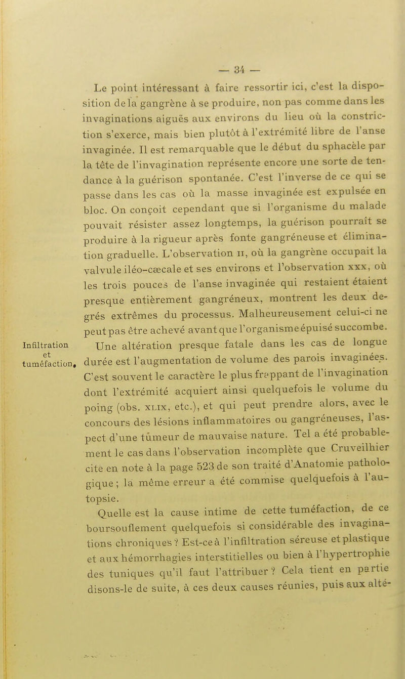 Le point intéressant à faire ressortir ici, c'est la dispo- sition delà gangrène à se produire, non pas comme dans les invaginations aiguës aux environs du lieu où la constric- tion s'exerce, mais bien plutôt à l'extrémité libre de l'anse invaginée. Il est remarquable que le début du sphacèle par la tête de l'invagination représente encore une sorte de ten- dance à la guérison spontanée. C'est l'inverse de ce qui se passe dans les cas où la masse invaginée est expulsée en bloc. On conçoit cependant que si l'organisme du malade pouvait résister assez longtemps, la guérison pourrait se produire à la rigueur après fonte gangréneuse et élimina- tion graduelle. L'observation ii, où la gangrène occupait la valvule iléo-cœcale et ses environs et l'observation xxx, où les trois pouces de l'anse invaginée qui restaient étaient presque entièrement gangréneux, montrent les deux de- grés extrêmes du processus. Malheureusement celui-ci ne peutpas être achevé avant que l'organisme épuisé succombe. Infiltration Une altération presque fatale dans les cas de longue tuméfaction, durée est l'augmentation de volume des parois invaginées. C'est souvent le caractère le plus frj-ppant de l'invagination dont l'extrémité acquiert ainsi quelquefois le volume du poing (obs. XLix, etc.), et qui peut prendre alors, avec le concours des lésions inflammatoires ou gangréneuses, l'as- pect d'une tumeur de mauvaise nature. Tel a été probable- ment le cas dans l'observation incomplète que Cruveilhier cite en note à la page 523 de son traité d'Anatomie patholo- gique ; la même erreur a été commise quelquefois à l'au- topsie. Quelle est la cause intime de cette tuméfaction, de ce boursouflement quelquefois si considérable des invagina- tions chroniques? Est-ce à l'infiltration séreuse et plastique et auxhémorrhagies interstitielles ou bien à l'hypertrophie des tuniques qu'il faut l'attribuer ? Cela tient en partie disons-le de suite, à ces deux causes réunies, puis aux alte-