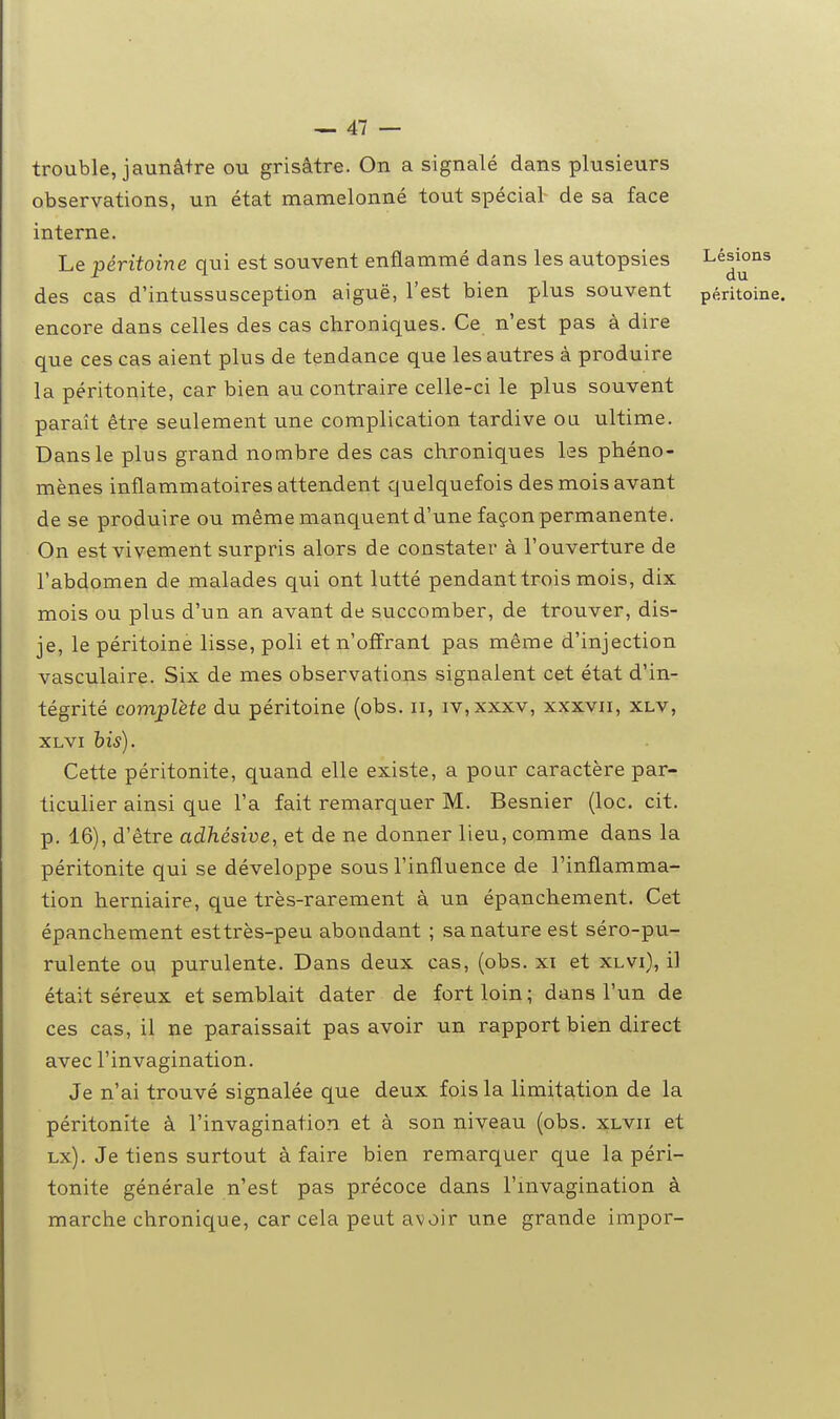 trouble, jaunâ+re ou grisâtre. On a signalé dans plusieurs observations, un état mamelonné tout spécial de sa face interne. Le péritoine qui est souvent enflammé dans les autopsies ^^J^^^ des cas d'intussusception aiguë, l'est bien plus souvent péritoine, encore dans celles des cas chroniques. Ce n'est pas à dire que ces cas aient plus de tendance que les autres à produire la péritonite, car bien au contraire celle-ci le plus souvent paraît être seulement une complication tardive ou ultime. Dans le plus grand nombre des cas chroniques les phéno- mènes inflammatoires attendent quelquefois des mois avant de se produire ou même manquent d'une façon permanente. On est vivement surpris alors de constater à l'ouverture de l'abdomen de malades qui ont lutté pendant trois mois, dix mois ou plus d'un an avant de succomber, de trouver, dis- je, le péritoine lisse, poli et n'offrant pas même d'injection vasculaire. Six de mes observations signalent cet état d'in- tégrité complète du péritoine (obs. ii, iv,xxxv, xxxvii, xlv, XLVi his). Cette péritonite, quand elle existe, a pour caractère par- ticulier ainsi que l'a fait remarquer M. Besnier (loc. cit. p. 16), d'être adhésive, et de ne donner lieu, comme dans la péritonite qui se développe sous l'influence de l'inflamma- tion herniaire, que très-rarement à un épanchement. Cet épanchement esttrès-peu abondant ; sa nature est séro-pii- rulente ou purulente. Dans deux cas, (obs. xi et xlvi), il était séreux et semblait dater de fort loin; dans l'un de ces cas, il ne paraissait pas avoir un rapport bien direct avec l'invagination. Je n'ai trouvé signalée que deux fois la limitation de la péritonite à l'invagination et à son niveau (obs. xlvii et Lx). Je tiens surtout à faire bien remarquer que la péri- tonite générale n'est pas précoce dans l'mvagination à marche chronique, car cela peut avoir une grande impor-