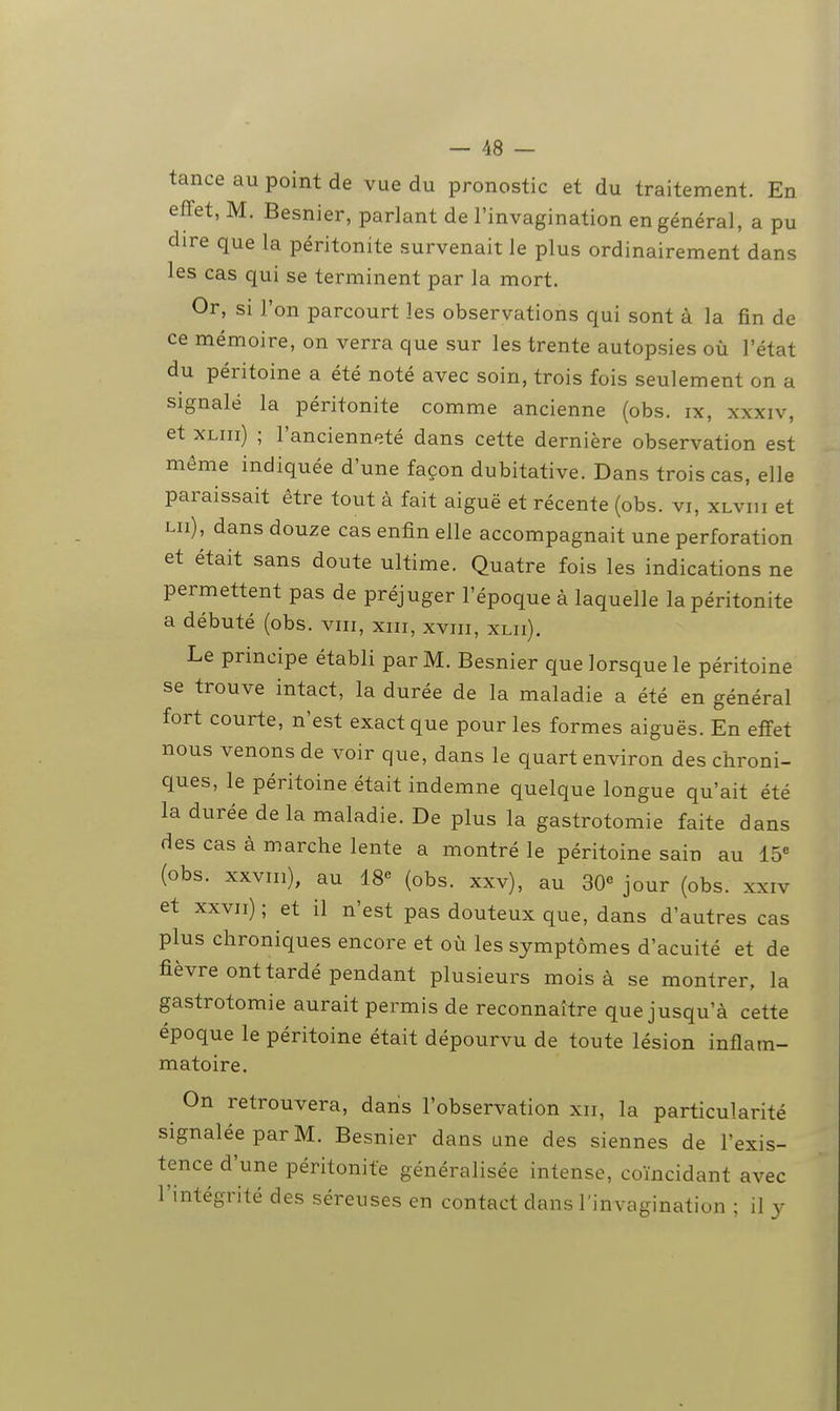 tance au point de vue du pronostic et du traitement. En effet, M. Besnier, parlant de l'invagination en général, a pu dire que la péritonite survenait le plus ordinairement dans les cas qui se terminent par la mort. Or, si l'on parcourt les observations qui sont à la fin de ce mémoire, on verra que sur les trente autopsies où l'état du péritoine a été noté avec soin, trois fois seulement on a signalé la péritonite comme ancienne (obs. ix, xxxiv, et XLiii) ; l'ancienneté dans cette dernière observation est même indiquée d'une façon dubitative. Dans trois cas, elle paraissait être tout à fait aiguë et récente (obs. vi, xlviii et lu), dans douze cas enfin elle accompagnait une perforation et était sans doute ultime. Quatre fois les indications ne permettent pas de préjuger l'époque à laquelle la péritonite a débuté (obs. viii, xiii, xviii, xlii). Le principe établi par M. Besnier que lorsque le péritoine se trouve intact, la durée de la maladie a été en général fort courte, n'est exact que pour les formes aiguës. En effet nous venons de voir que, dans le quart environ des chroni- ques, le péritoine était indemne quelque longue qu'ait été la durée de la maladie. De plus la gastrotomie faite dans des cas à marche lente a montré le péritoine sain au 15« (obs. xxvni), au 18« (obs. xxv), au SO jour (obs. xxiv et xxvii) ; et il n'est pas douteux que, dans d'autres cas plus chroniques encore et où les symptômes d'acuité et de fièvre ont tardé pendant plusieurs mois à se montrer, la gastrotomie aurait permis de reconnaître que jusqu'à cette époque le péritoine était dépourvu de toute lésion inflam- matoire. On retrouvera, dans l'observation xii, la particularité signalée par M. Besnier dans une des siennes de l'exis- tence d'une péritonite généralisée intense, coïncidant avec l'intégrité des séreuses en contact dans l'invagination ; il y