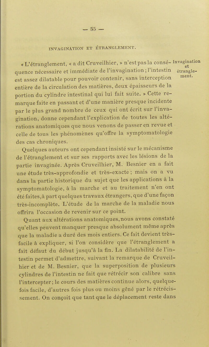 INVAGINATION ET ÉTRANGLEMENT. «L'étranglement, « a dit Cruveilhier, » n'estpasla consé- Invaginatio quence nécessaire et immédiate de l'invagination ; l'intestin étrangle- est assez dilatable pour pouvoir contenir, sans interception entière de la circulation des matières, deux épaisseurs de la portion du cylindre intestinal qui lui fait suite. » Cette re- marque faite en passant et d'une manière presque incidente par le plus grand nombre de ceux qui ont écrit sur l'inva- gination, donne cependant l'explication de toutes les alté- rations anatomiques que nous venons de passer en revue et celle de tous les phénomènes qu'offre la symptomatologie des cas chroniques. Quelques auteurs ont cependant insisté sur le mécanisme de l'étranglement et sur ses rapports avec les lésions de la partie invaginée. Après Cruveilhier, M. Besnier en a fait une étude très-approfondie et très-exacte ; mais on a vu dans la partie historique du sujet que les applications à la symptomatologie, à la marche et au traitement n'en ont été faites,à part quelques travaux étrangers, que d'une façon très-incomplète. L'étude de la marche de la maladie nous offrira l'occasion de revenir sur ce point. Quant aux altérations anatomiques,nous avons constaté qu'elles peuvent manquer presque absolument même après que la maladie a duré des mois entiers. Ce fait devient très- facile à expliquer, si l'on considère que l'étranglement a fait défaut du début jusqu'à la fin. La dilatabilité de l'in- testin permet d'admettre, suivant la remarque de Cruveil- hier et de M. Besnier, que la superposition de plusieurs cylindres de l'intestin ne fait que rétrécir son calibre sans l'intercepter ; le cours des matières continue alors, quelque- fois facile, d'autres fois plus ou moins gêné par le rétrécis- sement. On conçoit que tant que le déplacement reste dans