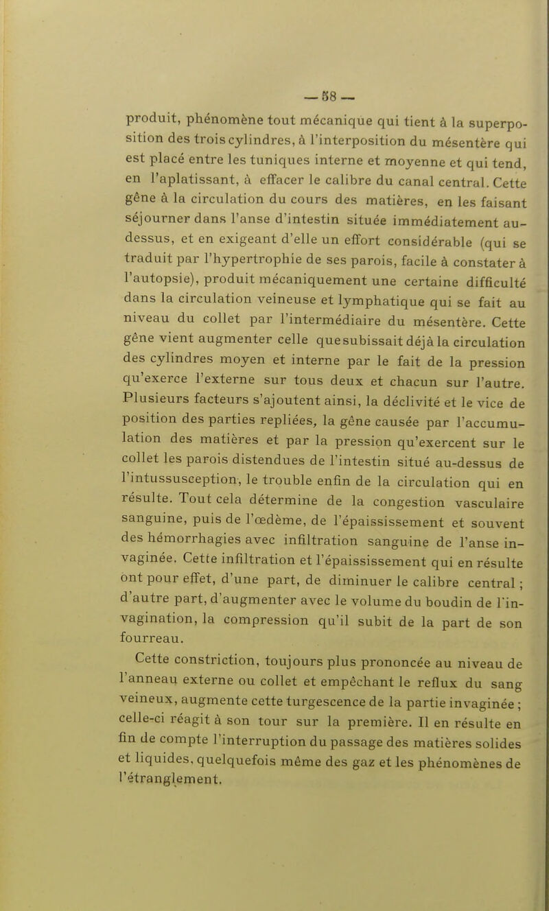 produit, phénomène tout mécanique qui tient à la superpo- sition des trois cylindres, à l'interposition du mésentère qui est placé entre les tuniques interne et moyenne et qui tend, en l'aplatissant, à effacer le calibre du canal central. Cette gêne à la circulation du cours des matières, en les faisant séjourner dans l'anse d'intestin située immédiatement au- dessus, et en exigeant d'elle un effort considérable (qui se traduit par l'hypertrophie de ses parois, facile à constater à l'autopsie), produit mécaniquement une certaine difficulté dans la circulation veineuse et lymphatique qui se fait au niveau du collet par l'intermédiaire du mésentère. Cette gêne vient augmenter celle que subissait déjà la circulation des cylindres moyen et interne par le fait de la pression qu'exerce l'externe sur tous deux et chacun sur l'autre. Plusieurs facteurs s'ajoutent ainsi, la déclivité et le vice de position des parties repliées, la gêne causée par l'accumu- lation des matières et par la pression qu'exercent sur le collet les parois distendues de l'intestin situé au-dessus de l'intussusception, le trouble enfin de la circulation qui en résulte. Tout cela détermine de la congestion vasculaire sanguine, puis de l'œdème, de l'épaississement et souvent des hémorrhagies avec infiltration sanguine de l'anse in- vaginée. Cette infiltration et l'épaississement qui en résulte ont pour effet, d'une part, de diminuer le calibre central ; d'autre part, d'augmenter avec le volume du boudin de l'in- vagination, la compression qu'il subit de la part de son fourreau. Cette constriction, toujours plus prononcée au niveau de l'anneau externe ou collet et empêchant le reflux du sang veineux, augmente cette turgescence de la partie invaginée ; celle-ci réagit à son tour sur la première. Il en résulte en fin de compte l'interruption du passage des matières solides et liquides, quelquefois même des gaz et les phénomènes de l'étranglement.