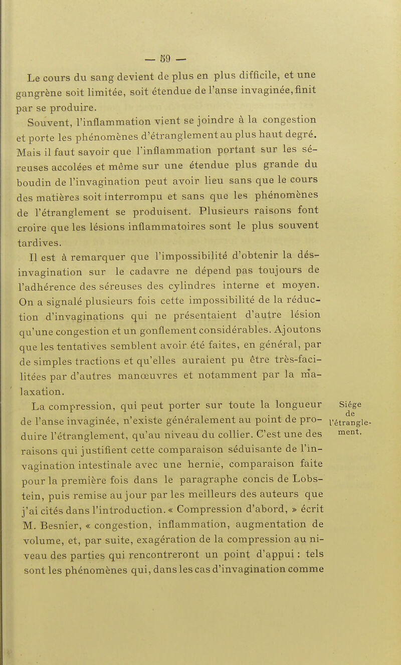 Le cours du sang devient de plus en plus difficile, et une gangrène soit limitée, soit étendue de l'anse invaginée,finit par se produire. Souvent, l'inflammation vient se joindre à la congestion et porte les phénomènes d'étranglement au plus haut degré. Mais il faut savoir que Tinflammation portant sur les sé- reuses accolées et même sur une étendue plus grande du boudin de l'invagination peut avoir lieu sans que le cours des matières soit interrompu et sans que les phénomènes de l'étranglement se produisent. Plusieurs raisons font croire que les lésions inflammatoires sont le plus souvent tardives. Il est à remarquer que l'impossibilité d'obtenir la dés- invagination sur le cadavre ne dépend pas toujours de l'adhérence des séreuses des cylindres interne et moyen. On a signalé plusieurs fois cette impossibilité de la réduc- tion d'invaginations qui ne présentaient d'autre lésion qu'une congestion et un gonflement considérables. Ajoutons que les tentatives semblent avoir été faites, en général, par de simples tractions et qu'elles auraient pu être très-faci- litées par d'autres manœuvres et notamment par la nia- laxation. La compression, qui peat porter sur toute la longueur Siège de l'anse invaginée, n'existe généralement au point de pro- vétrangle- duire l'étranglement, qu'au niveau du collier. C'est une des ment, raisons qui justifient cette comparaison séduisante de l'in- vagination intestinale avec une hernie, comparaison faite pour la première fois dans le paragraphe concis de Lobs- tein, puis remise au jour parles meilleurs des auteurs que j'ai cités dans l'introduction. « Compression d'abord, » écrit M. Besnier, « congestion, inflammation, augmentation de volume, et, par suite, exagération de la compression au ni- veau des parties qui rencontreront un point d'appui : tels sont les phénomènes qui, dans les cas d'invagination comme