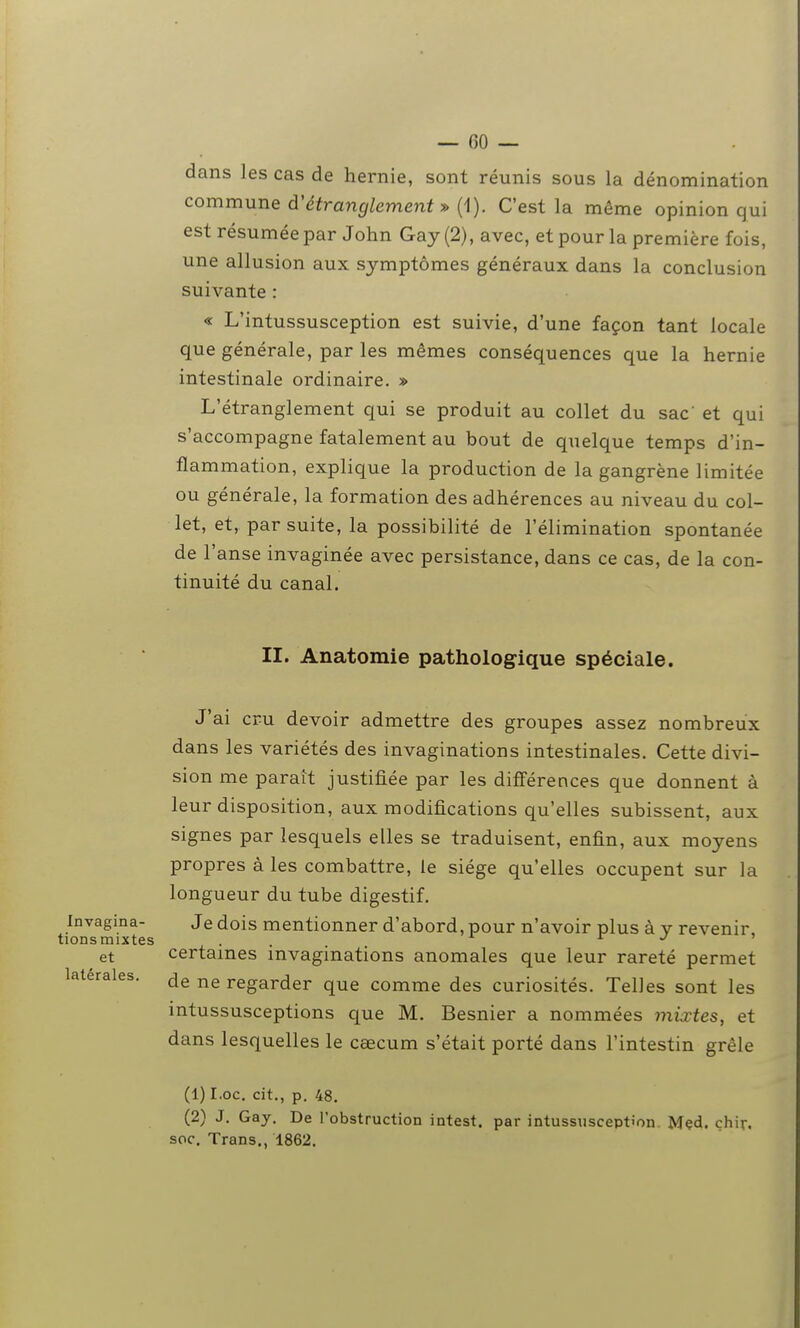 dans les cas de hernie, sont réunis sous la dénomination commune d'étranglement» (i). C'est la même opinion qui est résumée par John Gay (2), avec, et pour la première fois, une allusion aux symptômes généraux dans la conclusion suivante : « L'intussusception est suivie, d'une façon tant locale que générale, par les mêmes conséquences que la hernie intestinale ordinaire. » L'étranglement qui se produit au collet du sac et qui s'accompagne fatalement au bout de quelque temps d'in- flammation, explique la production de la gangrène limitée ou générale, la formation des adhérences au niveau du col- let, et, par suite, la possibilité de l'élimination spontanée de l'anse invaginée avec persistance, dans ce cas, de la con- tinuité du canal. II. Anatomie pathologique spéciale. J'ai cru devoir admettre des groupes assez nombreux dans les variétés des invaginations intestinales. Cette divi- sion me paraît justifiée par les différences que donnent à leur disposition, aux modifications qu'elles subissent, aux signes par lesquels elles se traduisent, enfin, aux moyens propres à les combattre, le siège qu'elles occupent sur la longueur du tube digestif. Invagina- Je dois mentionner d'abord, pour n'avoir plus à v revenir, tions mixtes . . i j ^ et certames mvaginations anomales que leur rareté permet latérales, regarder que comme des curiosités. Telles sont les intussusceptions que M. Besnier a nommées miœtes, et dans lesquelles le caecum s'était porté dans l'intestin grêle (1) I.oc. cit., p. 48. (2) J. Gay. De l'obstruction intest, par intussusception Mçd. chir, soc. Trans., 1862.