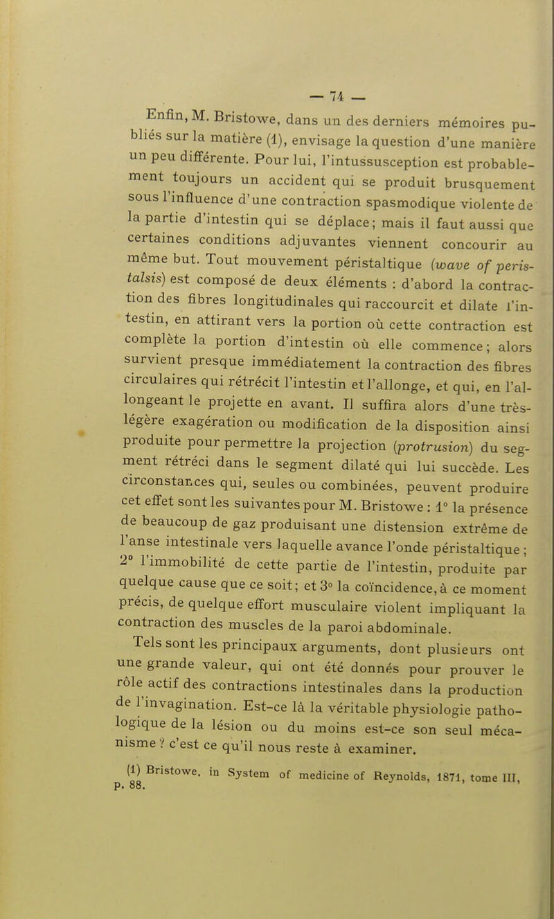 Enfin, M. Bristowe, dans un des derniers mémoires pu- bliés sur la matière (1), envisage la question d'une manière un peu différente. Pour lui, l'intussusception est probable- ment toujours un accident qui se produit brusquement sous l'influence d'une contraction spasmodique violente de la partie d'intestin qui se déplace; mais il faut aussi que certaines conditions adjuvantes viennent concourir au même but. Tout mouvement péristaltique (wave of peris- talsis) est composé de deux éléments : d'abord la contrac- tion des fibres longitudinales qui raccourcit et dilate l'in- testin, en attirant vers la portion où cette contraction est complète la portion d'intestin où elle commence; alors survient presque immédiatement la contraction des fibres circulaires qui rétrécit l'intestin et l'allonge, et qui, en l'al- longeant le projette en avant. Il suffira alors d'une très- légère exagération ou modification de la disposition ainsi produite pour permettre la projection [protrusion) du seg- ment rétréci dans le segment dilaté qui lui succède. Les circonstances qui, seules ou combinées, peuvent produire cet effet sont les suivantes pour M. Bristowe : 1° la présence de beaucoup de gaz produisant une distension extrême de l'anse intestinale vers laquelle avance l'onde péristaltique ; 2» l'immobilité de cette partie de l'intestin, produite par quelque cause que ce soit ; et 3° la coïncidence, à ce moment précis, de quelque effort musculaire violent impliquant la contraction des muscles de la paroi abdominale. Tels sont les principaux arguments, dont plusieurs ont une grande valeur, qui ont été donnés pour prouver le rôle actif des contractions intestinales dans la production de l'invagination. Est-ce là la véritable physiologie patho- logique de la lésion ou du moins est-ce son seul méca- nisme ? c'est ce qu'il nous reste à examiner. (1) Bristowe. in System of medicine of Reynolds, 1871, tome III, p. 88.