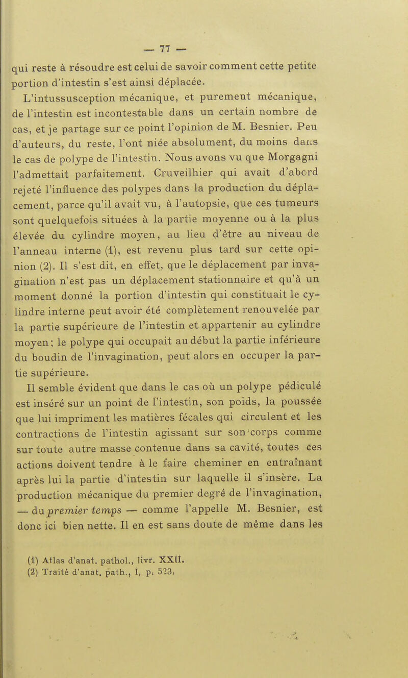 qui reste à résoudre est celui de savoir comment cette petite portion d'intestin s'est ainsi déplacée. L'intussusception mécanique, et purement mécanique, de l'intestin est incontestable dans un certain nombre de cas, et je partage sur ce point l'opinion de M. Besnier. Peu d'auteurs, du reste, l'ont niée absolument, du moins dans le cas de polype de l'intestin. Nous avons vu que Morgagni l'admettait parfaitement. Cruveilhier qui avait d'abord rejeté l'influence des polypes dans la production du dépla- cement, parce qu'il avait vu, à l'autopsie, que ces tumeurs sont quelquefois situées à la partie moyenne ou à la plus élevée du cylindre moyen, au lieu d'être au niveau de l'anneau interne (1), est revenu plus tard sur cette opi- nion (2). Il s'est dit, en effet, que le déplacement par inva- gination n'est pas un déplacement stationnaire et qu'à un moment donné la portion d'intestin qui constituait le cy- lindre interne peut avoir été complètement renouvelée par la partie supérieure de l'intestin et appartenir au cylindre moyen ; le polype qui occupait au début la partie inférieure du boudin de l'invagination, peut alors en occuper la par- tie supérieure. Il semble évident que dans le cas où un polype pédiculé est inséré sur un point de l'intestin, son poids, la poussée que lui impriment les matières fécales qui circulent et les contractions de l'intestin agissant sur son'corps comme sur toute autre masse contenue dans sa cavité, toutes ces actions doivent tendre à le faire cheminer en entraînant après lui la partie d'intestin sur laquelle il s'insère. La production mécanique du premier degré de l'invagination, du premier temps — comme l'appelle M. Besnier, est donc ici bien nette. Il en est sans doute de même dans les (1) Atlas d'anat. pathol., livr. XXlI. (2) Traité d'anat. path., 1, p. 523.