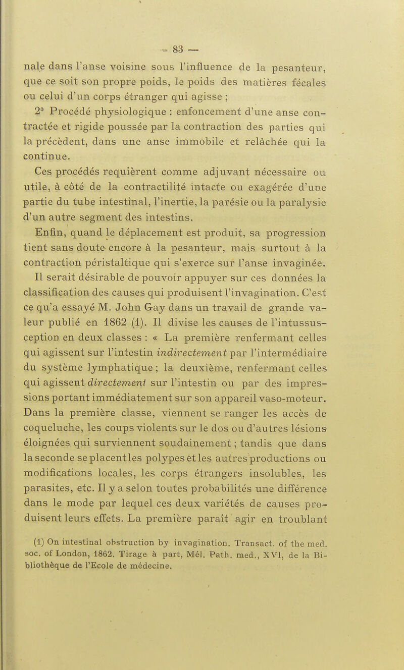 nale dans l'anse voisine sous l'influence de la pesanteur, que ce soit son propre poids, le poids des matières fécales ou celui d'un corps étranger qui agisse ; 2 Procédé physiologique : enfoncement d'une anse con- tractée et rigide poussée par la contraction des parties qui la précèdent, dans une anse immobile et relâchée qui la continue. Ces procédés requièrent comme adjuvant nécessaire ou utile, à côté de la contractilité intacte ou exagérée d'une partie du tube intestinal, l'inertie, la parésie ou la paralysie d'un autre segment des intestins. Enfin, quand le déplacement est produit, sa progression tient sans doute encore à la pesanteur, mais surtout à la contraction péristaltique qui s'exerce sur l'anse invaginée. Il serait désirable de pouvoir appuyer sur ces données la classification des causes qui produisent l'invagination. C'est ce qu'a essayé M. John Gay dans un travail de grande va- leur publié en 1862 (1). Il divise les causes de l'intussus- ception en deux classes : « La première renfermant celles qui agissent sur l'intestin indirectement par l'intermédiaire du système lymphatique ; la deuxième, renfermant celles qui agissent directemenl sur l'intestin ou par des impres- sions portant immédiatement sur son appareil vaso-moteur. Dans la première classe, viennent se ranger les accès de coqueluche, les coups violents sur le dos ou d'autres lésions éloignées qui surviennent soudainement ; tandis que dans la seconde seplacentles polypes et les autres productions ou modifications locales, les corps étrangers insolubles, les parasites, etc. Il y a selon toutes probabilités une différence dans le mode par lequel ces deux variétés de causes pro- duisent leurs effets. La première paraît agir en troublant (1) On intestinal obstruction by invagination. Transact. of the med. soc. of London, 1862. Tirage à part, Mél. Path. med., XVI, de la Bi- bliothèque de l'Ecole de médecine.