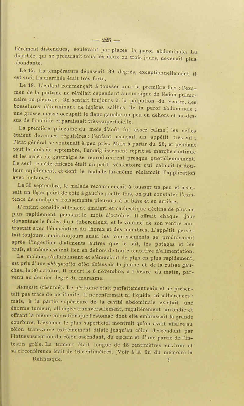 lièremeut distendues, soulevant par places la paroi abdominale. La diarrhée, qui se produisait tous les deux ou trois jours, devenait plus abondante. Le 15. La température dépassait 39 degrés, exceptionnellement, il est vrai. La diarrhée était très-forte. Le 18. L'enfant commençait à tousser pour la première fois ; l'exa- men de la poitrine ne révélait cependant aucun signe de lésion pulmo- naire ou pleurale. On sentait toujours à la palpation du ventre, des bosselures déterminant de légères saillies de la paroi abdominale ; une grot.se masse occupait le flanc gauche un peu en dehors et au-des- sus de l'ombilic et paraissait très-superficielle. La première quinzaine du mois d'août fut assez calme '; les selles étaient devenues régulières ; l'enfant accusait un appétit très-vif ; l'état général se soutenait à peu près. Mais à partir du 26, et pendant tout le mois de septembre, l'amaigrissement reprit sa marche continue et les accès de gastralgie se reproduisirent presque quotidiennement. Le seul remède efficace était un petit vésicatoire qui calmait la dou- leur rapidement, et dont le malade lui-même réclamait l'application avec instances. Le 30 septembre, le malade recommençait à tousser un peu et accu- sait un léger point de côté à gauche ; cette fois, on put constater l'exis- tence de quelques froissements pleuraux à la base et en arrière. L'enfant considérablement amaigri et cachectique déclina de plus en plus rapidement pendant le mois d'octobre. Il offrait chaque jour davantage le faciès d'un tuberculeux, et le volume de son ventre con- trastait avec l'émaciation du thorax et des membres. L'appétit persis- tait toujours, mais toujours aussi les vomissements se produisaient après l'ingestion d'aliments autres que le lait, les potages et les œufs, et même avaient lieu en dehors de toute tentative d'alimentation. Le malade, s'affaiblissant et s'émaciant de plus en plus rapidement, est pris d'une phlegmatia alba dolens de la jambe et de la cuisse gau- ches, le 30 octobre. Il meurt le 6 novembre, à 1 heure du matin, par- venu au dernier degré du marasme. Autopsie (résumé). Le péritoine était parfaitement sain et ne présen- tait pas trace de péritonite. Il ne renfermait ni liquide, ni adhérences : mais, à la partie supérieure de la cavité abdominale existait une énorme tumeur, allongée transversalement, régulièrement arrondie et offrant la même coloration que l'estomac dont elle embrassait la grande courbure. L'examen le plus superficiel montrait qu'on avait affaire au côlon transverse extrêmement dilaté jusqu'au côlon descendant par l'intussusception du côlon ascendant, du cœcum et d'une partie de l'in- testin grêle. La tumeur était longue de 18 centimètres environ et ' sa circonférence était de 16 centimètres. (Voir à la fin du mémoire la Rafinesque. ]