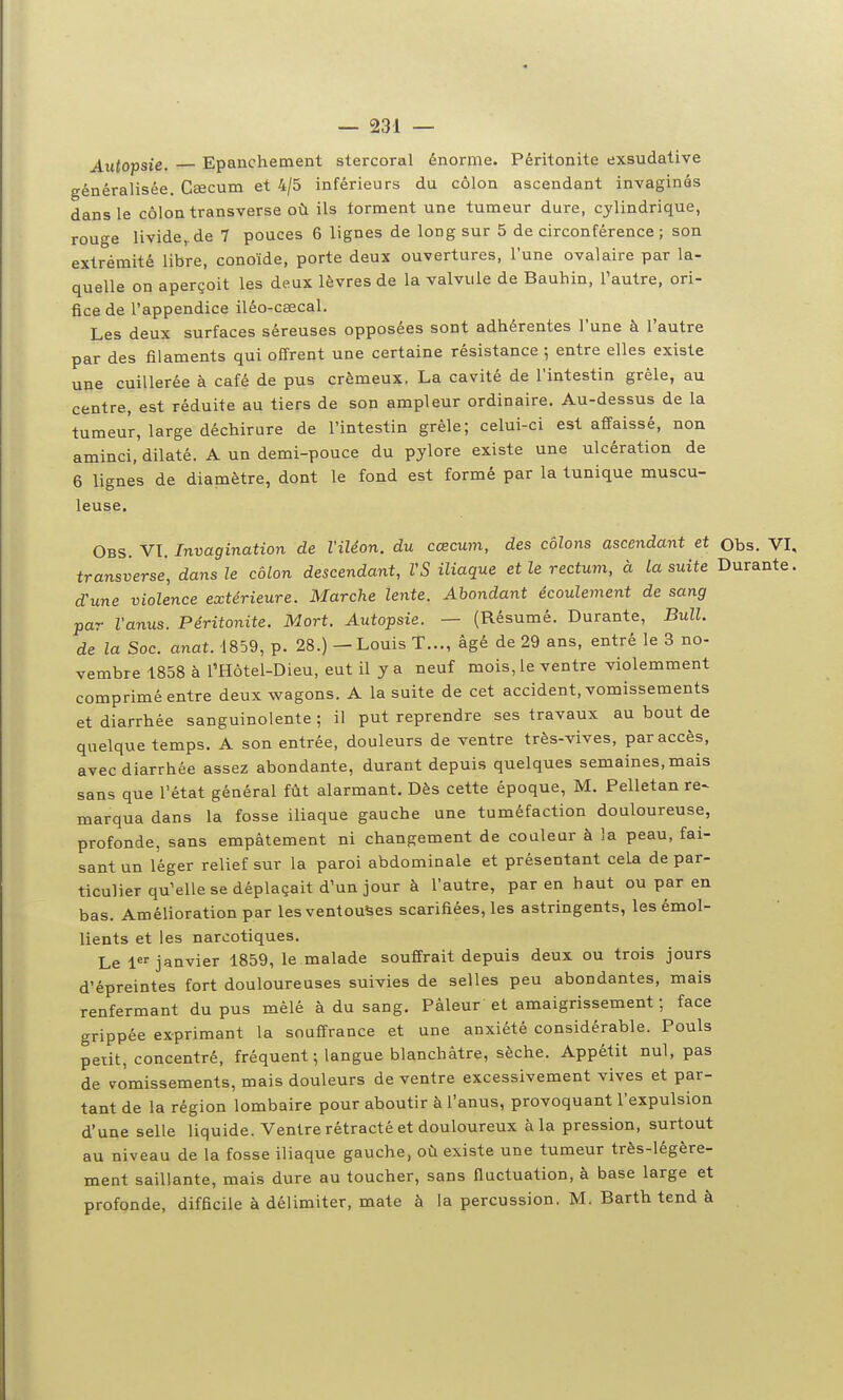 Autopsie. Epanchement stercoral énorme. Péritonite exsudative généralisée. Caecum et 4/5 inférieurs du côlon ascendant invaginôs dans le côlon transverse où ils forment une tumeur dure, cylindrique, rouge livide,, de 7 pouces 6 lignes de long sur 5 de circonférence ; son extrémité libre, conoïde, porte deux ouvertures, l'une ovalaire par la- quelle on aperçoit les deux lèvres de la valvule de Bauhin, Tautre, ori- fice de l'appendice iléo-ceecal. Les deux surfaces séreuses opposées sont adhérentes l'une à l'autre par des filaments qui offrent une certaine résistance ; entre elles existe une cuillerée à café de pus crémeux. La cavité de l'intestin grêle, au centre, est réduite au tiers de son ampleur ordinaire. Au-dessus de la tumeur, large déchirure de l'intestin grêle; celui-ci est affaissé, non aminci, dilaté. A un demi-pouce du pylore existe une ulcération de 6 lignes de diamètre, dont le fond est formé par la tunique muscu- leuse. Obs. VT. Invagination de l'iléon, du cœcum, des côlons ascendant et Obs. VI, transperse', dans le côlon descendant, VS iliaque et le rectum, à la suite Durante, d'une violence extérieure. Marche lente. Abondant écoulement de sang par l'anus. Péritonite. Mort. Autopsie. — (Résumé. Durante, Bull, de la Soc. anat. 1859, p. 28.) — Louis T..., âgé de 29 ans, entré le 3 no- vembre 1858 à l'Hôtel-Dieu, eut il y a neuf mois, le ventre violemment comprimé entre deux wagons. A la suite de cet accident, vomissements et diarrhée sanguinolente ; il put reprendre ses travaux au bout de quelque temps. A son entrée, douleurs de ventre très-vives, par accès, avec diarrhée assez abondante, durant depuis quelques semaines, mais sans que l'état général fût alarmant. Dès cette époque, M. Pelletan re- marqua dans la fosse iliaque gauche une tuméfaction douloureuse, profonde, sans empâtement ni changement de couleur à la peau, fai- sant un léger relief sur la paroi abdominale et présentant cela de par- ticulier qu'elle se déplaçait d'un jour à l'autre, par en haut ou par en bas. Amélioration par les ventouses scarifiées, les astringents, les émol- lients et les narcotiques. Le 1 janvier 1859, le malade souffrait depuis deux ou trois jours d'épreintes fort douloureuses suivies de selles peu abondantes, mais renfermant du pus mêlé à du sang. Pâleur'et amaigrissement ; face grippée exprimant la souffrance et une anxiété considérable. Pouls petit, concentré, fréquent; langue blanchâtre, sèche. Appétit nul, pas de vomissements, mais douleurs de ventre excessivement vives et par- tant de la région lombaire pour aboutir à l'anus, provoquant l'expulsion d'une selle liquide. Ventre rétracté et douloureux à la pression, surtout au niveau de la fosse iliaque gauche, où existe une tumeur très-légère- ment saillante, mais dure au toucher, sans fluctuation, à base large et profonde, difficile à délimiter, mate à la percussion. M. Barth tend à