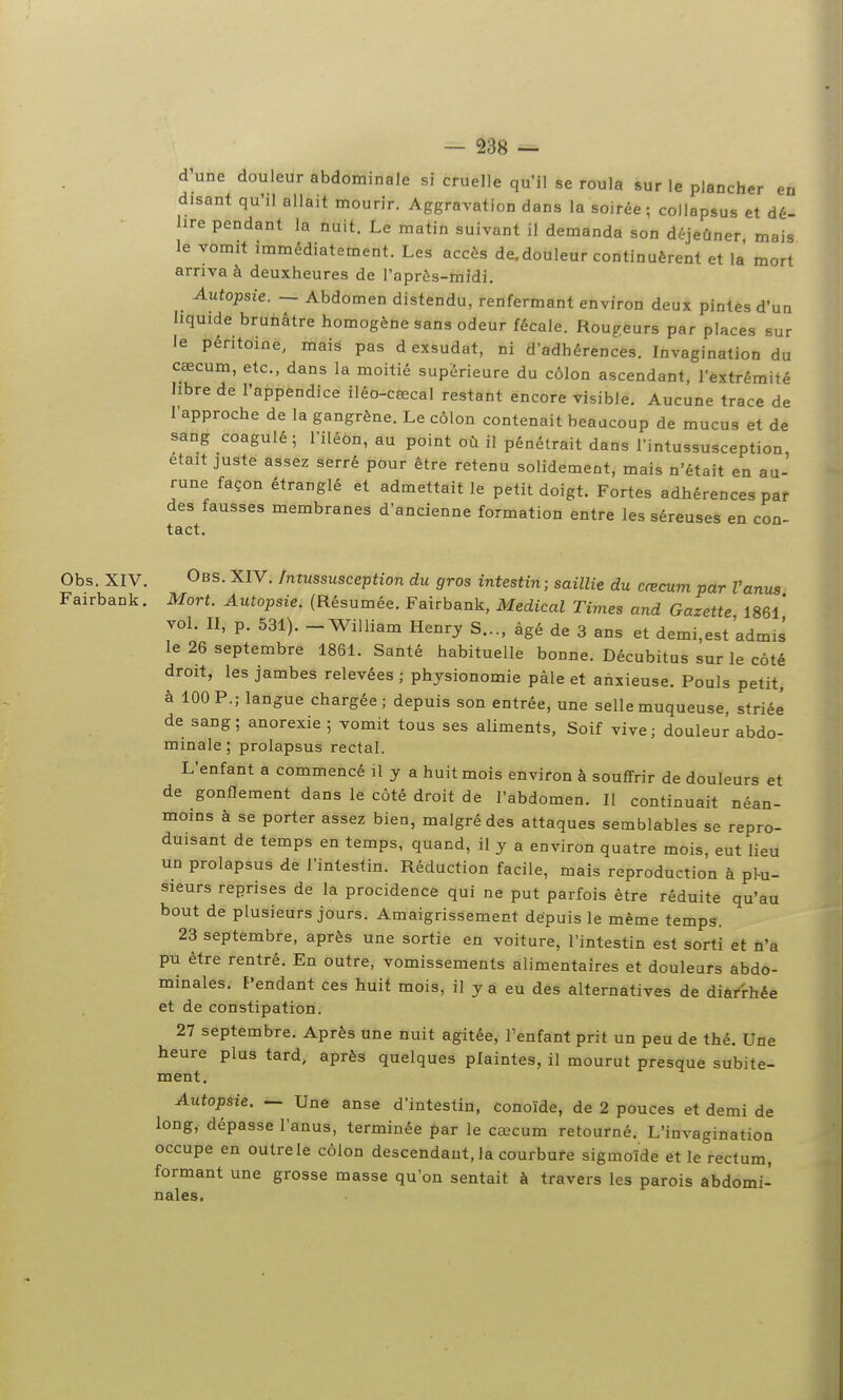 d'une douleur abdominale si cruelle qu'il se roula sur le plancher en disant qu'il allait mourir. Aggravation dans la soirée; collapsus et dé- lire pendant la nuit. Le matin suivant il demanda son déjeûner mais le vomit immédiatement. Les accès de.douleur continuèrent et la mort arriva à deuxheures de l'après-midi. Autopsie. — Abdomen distendu, renfermant environ deux pintes d'un liquide brunâtre homogène sans odeur fécale. Rougeurs par places sur le péritoine, mais pas d exsudât, ni d'adhérences. Invagination du cœcum, etc., dans la moitié supérieure du côlon ascendant, l'extrémité hbre de l'appendice iléo-cœcal restant encore visible. Aucune trace de l'approche de la gangrène. Le côlon contenait beaucoup de mucus et de sang coagulé; l'iléon, au point où il pénétrait dans l'intussusception, était juste assez serré pour être retenu solidement, mais n'était en au- rune façon étranglé et admettait le petit doigt. Fortes adhérences par des fausses membranes d'ancienne formation entre les séreuses en con- tact. Obs. XIV. Obs. XIV. fmussusception du gros intestin ; saillie du cœcum par Vanus Fairbank. Mort. Autopsie. (Résumée. Fairbank, Médical Times and Gazette 1861* vol. II, p. 531). - William Henry S..., âgé de 3 ans et demi,est admis le 26 septembre 1861. Santé habituelle bonne. Décubitus sur le côté droit, les jambes relevées ; physionomie pâle et anxieuse. Pouls petit, à 100 P.; langue chargée; depuis son entrée, une selle muqueuse, striée de sang; anorexie ; vomit tous ses aliments, Soif vive; douleur abdo- minale; prolapsus rectal. L'enfant a commencé il y a huit mois environ à souffrir de douleurs et de gonflement dans le côté droit de l'abdomen. Il continuait néan- moins à se porter assez bien, malgré des attaques semblables se repro- duisant de temps en temps, quand, il y a environ quatre mois, eut lieu un prolapsus de l'intestin. Réduction facile, mais reproduction à p^u- sieurs reprises de la procidence qui ne put parfois être réduite qu'au bout de plusieurs jours. Amaigrissement dépuis le même temps. 23 septembre, après une sortie en voiture, l'intestin est sorti et û'a pu être rentré. En outre, vomissements alimentaires et douleurs abdo- minales. Pendant Ces huit mois, il y a eu des alternatives de diarrhée et de constipation. 27 septembre. Après une nuit agitée, l'enfant prit un peu de thé. Une heure plus tard, après quelques plaintes, il mourut presque subite- ment. Autopsie. — Une anse d'intestin, conoïde, de 2 pouces et demi de long, dépasse l'anus, terminée par le cœcum retourné. L'invagination occupe en outre le côlon descendant, la courbure sigmoïde et le rectum, formant une grosse masse qu'on sentait à travers les parois abdomi- nales.