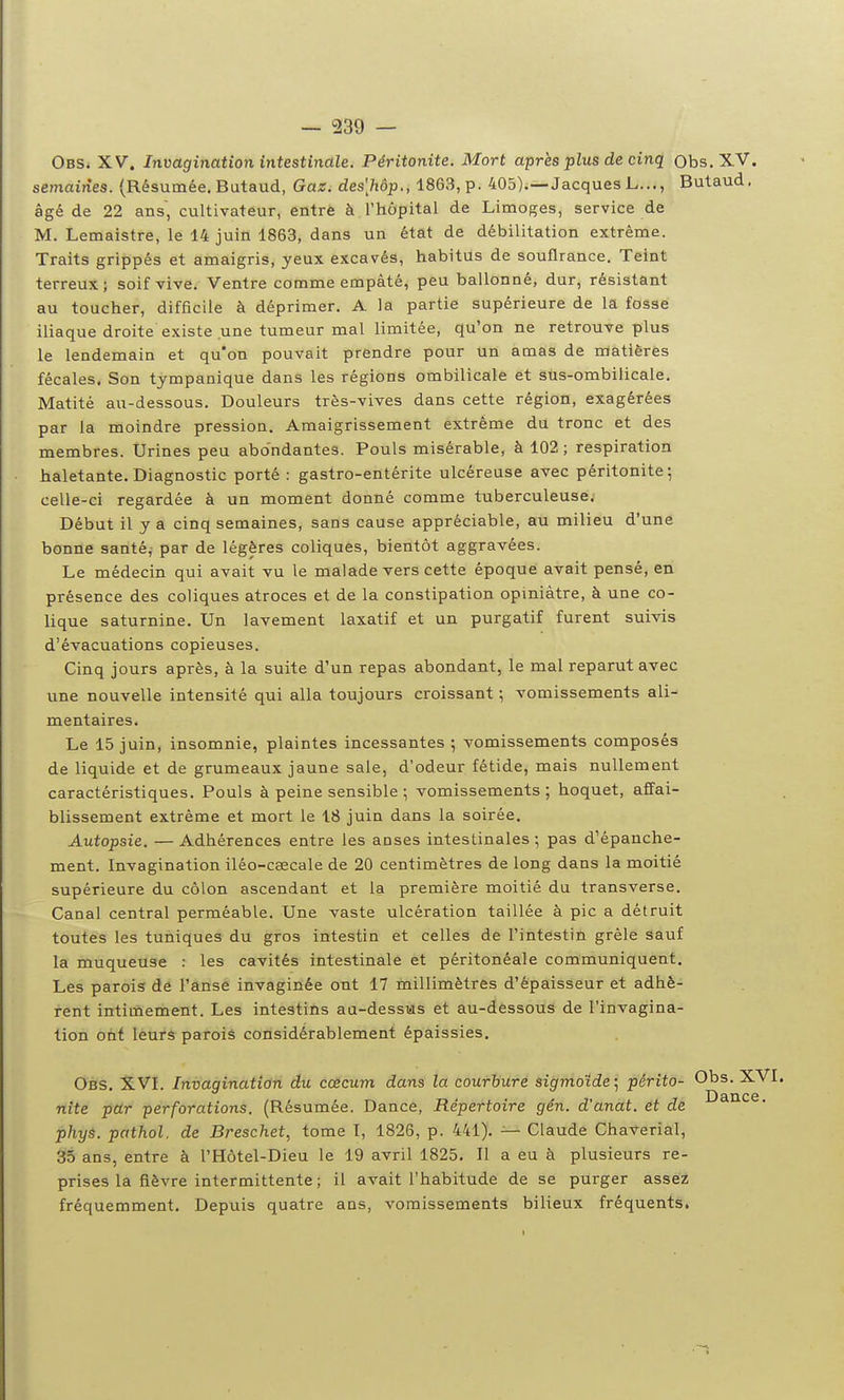 Obs. XV. Invagination intestinale. Péritonite. Mort après plus de cinq Obs.XV. semaines. (Résumée. Butaud, Gaz. des'hôp., 1863, p. 405).—Jacques L..., Butaud. âgé de 22 ans, cultivateur, entre à l'hôpital de Limoges, service de M. Lemaistre, le 14 juin 1863, dans un état de débilitation extrême. Traits grippés et amaigris, yeux excavés, habitus de souflrance. Teint terreux; soif vive. Ventre comme empâté, peu ballonné, dur, résistant au toucher, difficile à déprimer. A la partie supérieure de la fosse iliaque droite existe une tumeur mal limitée, qu'on ne retrouve plus le lendemain et qu'on pouvait prendre pour un amas de matières fécales. Son tympanique dans les régions ombilicale et sus-ombilicale. Matité au-dessous. Douleurs très-vives dans cette région, exagérées par la moindre pression. Amaigrissement extrême du tronc et des membres. Urines peu abondantes. Pouls misérable, à 102 ; respiration haletante. Diagnostic porté : gastro-entérite ulcéreuse avec péritonite; celle-ci regardée à un moment donné comme tuberculeuse. Début il y a cinq semaines, sans cause appréciable, au milieu d'une bonne santé, par de légères coliques, bientôt aggravées. Le médecin qui avait vu le malade vers cette époque avait pensé, en présence des coliques atroces et de la constipation opiniâtre, à une co- lique saturnine. Un lavement laxatif et un purgatif furent suivis d'évacuations copieuses. Cinq jours après, à la suite d'un repas abondant, le mal reparut avec une nouvelle intensité qui alla toujours croissant ; vomissements ali- mentaires. Le 15 juin, insomnie, plaintes incessantes ; vomissements composés de liquide et de grumeaux jaune sale, d'odeur fétide, mais nullement caractéristiques. Pouls à peine sensible ; vomissements; hoquet, affai- blissement extrême et mort le 18 juin dans la soirée. Autopsie. — Adhérences entre les aoses intestinales; pas d'épanche- ment. Invagination iléo-cœcale de 20 centimètres de long dans la moitié supérieure du côlon ascendant et la première moitié du transverse. Canal central perméable. Une vaste ulcération taillée à pic a détruit toutes les tuniques du gros intestin et celles de l'intestin grêle sauf la muqueuse : les cavités intestinale et péritonéale communiquent. Les parois de Fânsé invaginée ont 17 millimètres d'épaisseur et adhè- rent intimement. Les intestins aa-dessus et au-dèssouS de l'invagina- tion ont leurs parois considérablement épaissies. Obs. X.VL Invagination du coécum dans la courhure sigrmoide; pêrito- Ohs. X nite pdr perforations. (Résumée. Dance, Répertoire gên. d'anat. et de phys. pathol. de Breschet, tome I, 1826, p. 441). — Claude Chaverial, 35 ans, entre à l'Hôtel-Dieu le 19 avril 1825. Il a eu à plusieurs re- prises la fièvre intermittente ; il avait l'habitude de se purger assez fréquemment. Depuis quatre ans, vomissements bilieux fréquents.