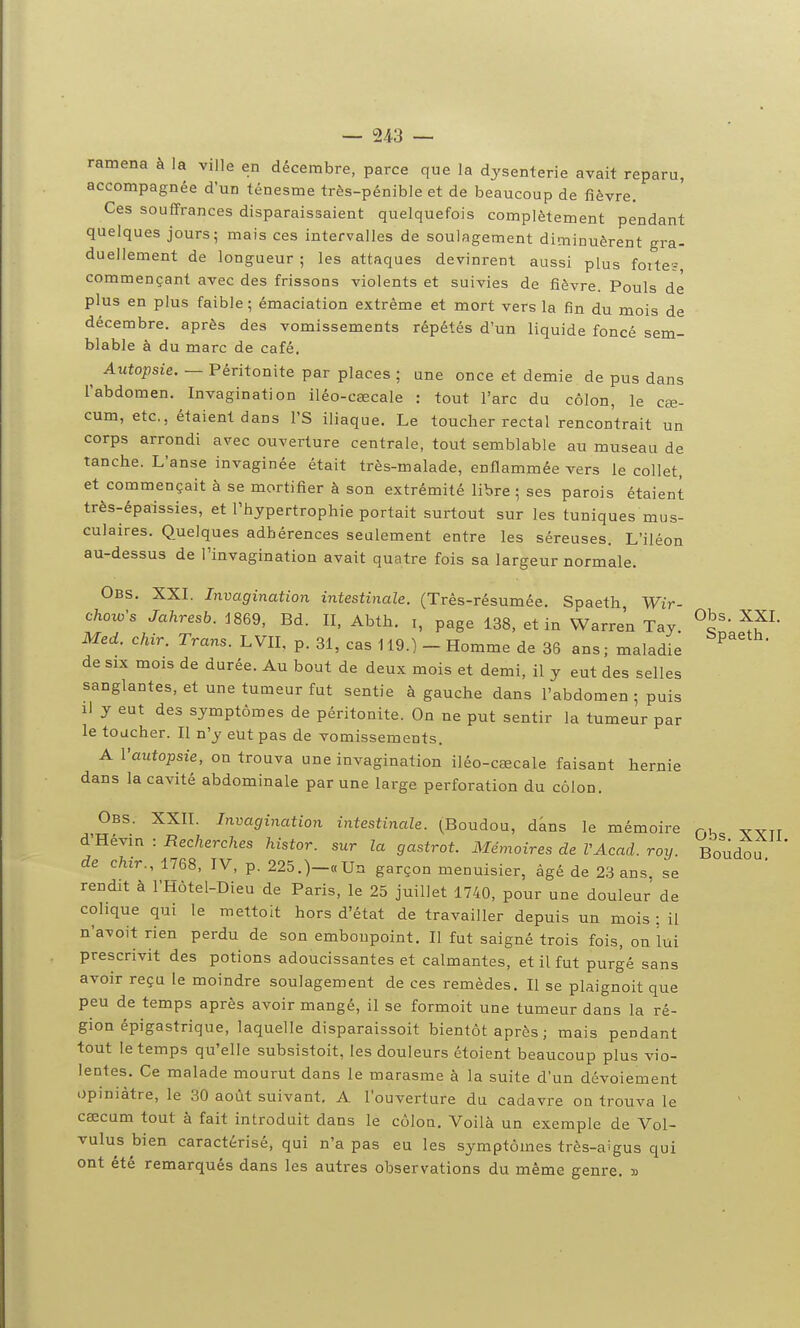 — 2/*3 — ramena à la ville en décembre, parce que la dysenterie avait reparu, accompagnée d'un ténesme très-pénible et de beaucoup de fièvre. Ces souffrances disparaissaient quelquefois complètement pendant quelques jours; mais ces intervalles de soulagement diminuèrent gra- duellement de longueur ; les attaques devinrent aussi plus foite; commençant avec des frissons violents et suivies de fièvre. Pouls de plus en plus faible ; émaciation extrême et mort vers la fin du mois de décembre, après des vomissements répétés d'un liquide foncé sem- blable à du marc de café. Autopsie. — Péritonite par places ; une once et demie de pus dans l'abdomen. Invagination iléo-cœcale : tout l'arc du côlon, le cœ- cum, etc., étaient dans l'S iliaque. Le toucher rectal rencontrait un corps arrondi avec ouverture centrale, tout semblable au museau de tanche. L'anse invaginée était très-malade, enflammée vers le collet, et commençait à se mortifier à son extrémité libre ; ses parois étaient très-épaissies, et l'hypertrophie portait surtout sur les tuniques mus- culaires. Quelques adhérences seulement entre les séreuses. L'iléon au-dessus de l'invagination avait quatre fois sa largeur normale. Obs. XXL Invagination intestinale. (Três-résumée. Spaeth Wir- choio's Jahresb. J869, Bd. II, Abth. i, page 138, et in Warren Tay Med. chir. Trans. L VIL p. 31, cas 119.) - Homme de 36 ans ; maladie de SIX mois de durée. Au bout de deux mois et demi, il y eut des selles sanglantes, et une tumeur fut sentie à gauche dans l'abdomen 5 puis li y eut des symptômes de péritonite. On ne put sentir la tumeur par le toucher. Il n'y eut pas de vomissements. A l'autopsie, on trouva une invagination iléo-cœcale faisant hernie dans la cavité abdominale par une large perforation du côlon. Obs. XXII. Invagination intestinale. (^Boudou, dans le mémoire p,u ^YTT d'Hévin : Recherches histor. sur la gastrot. Mémoires de VAcad. roy. Boudou de chir., 1768, IV, p. 225.)-«Un garçon menuisier, âgé de 23 ans. se rendit à l'Hôtel-Dieu de Paris, le 25 juillet 1740, pour une douleur de colique qui le mettoit hors d'état de travailler depuis un mois : il n'avoit rien perdu de son embonpoint. Il fut saigné trois fois, on lui prescrivit des potions adoucissantes et calmantes, et il fut purgé sans avoir reçu le moindre soulagement de ces remèdes. Il se plaignoit que peu de temps après avoir mangé, il se formoit une tumeur dans la ré- gion épigastrique, laquelle disparaissoit bientôt après ; mais pendant tout le temps qu'elle subsistoit, les douleurs étoient beaucoup plus vio- lentes. Ce malade mourut dans le marasme à la suite d'un dévoiement opiniâtre, le 30 août suivant, A l'ouverture du cadavre on trouva le caecum tout à fait introduit dans le côlon. Voilà un exemple de Vol- vulus bien caractérisé, qui n'a pas eu les symptômes très-aigus qui ont été remarqués dans les autres observations du même genre, »