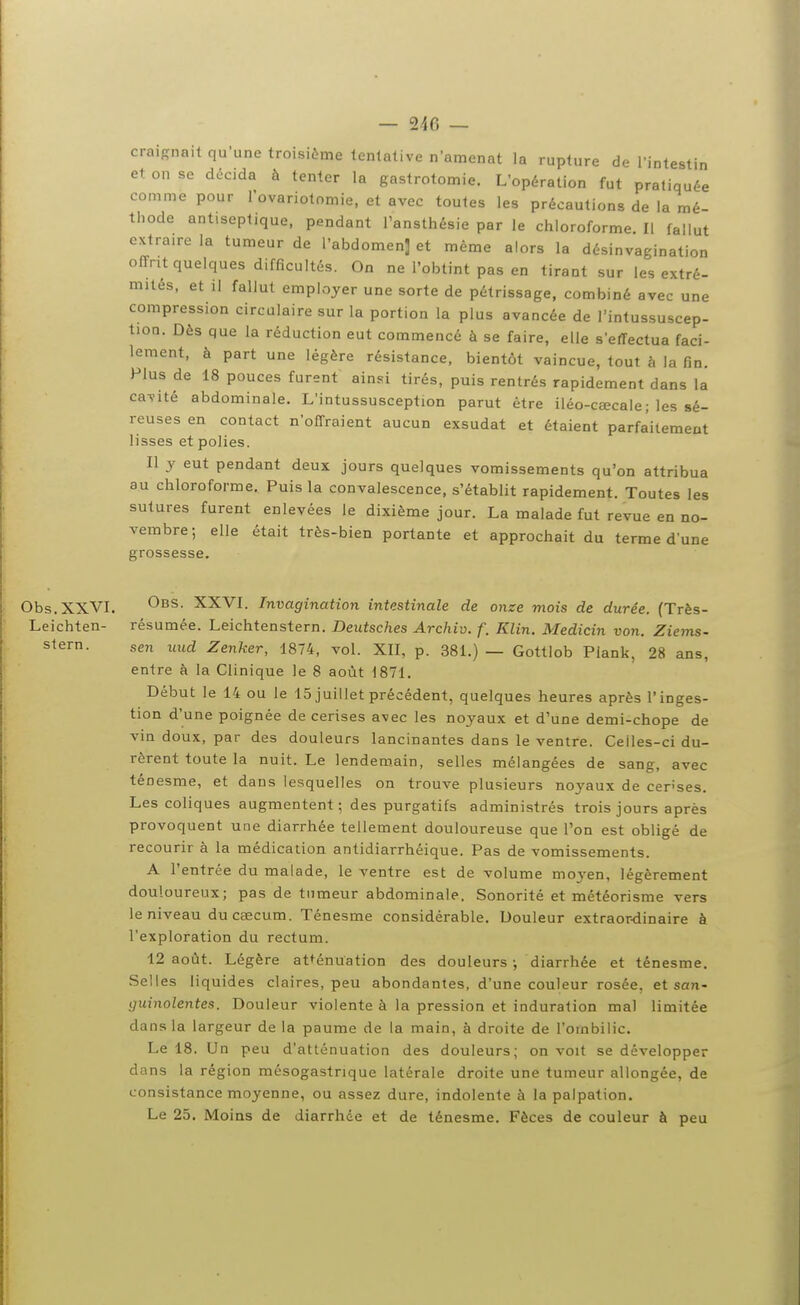 craignait qu'une troisième tentative n'amenât la rupture de l'intestin et on se décida à tenter la gastrotomie. L'opération fut pratiquée comme pour l'ovariotomie, et avec toutes les précautions de la mé- thode antiseptique, pendant l'ansthésie par le chloroforme II fallut extraire la tumeur de l'abdomen] et même alors la désinvagination offrit quelques difficultés. On ne l'obtint pas en tirant sur les extré- mités, et il fallut employer une sorte de pétrissage, combiné avec une compression circulaire sur la portion la plus avancée de l'intussuscep- tion. Dès que la réduction eut commencé à se faire, elle s'effectua faci- lement, à part une légère résistance, bientôt vaincue, tout à la fin. Plus de 18 pouces furent ainsi tirés, puis rentrés rapidement dans la cavité abdominale. L'intussusception parut être iléo-ceecale; les sé- reuses en contact n'offraient aucun exsudât et étaient parfaitement lisses et polies. 11 y eut pendant deux jours quelques vomissements qu'on attribua au chloroforme. Puis la convalescence, s'établit rapidement. Toutes les sutures furent enlevées le dixième jour. La malade fut revue en no- vembre; elle était très-bien portante et approchait du terme d'une grossesse. Obs.XXVI. Obs. XXVI. Invagination intestinale de onze mois de durée. (Très- Leichten- résumée. Leichtenstern. Deutsches Archiv. f. Klin. Medicin von. Ziems- stern. sen uud Zenker, 1874, vol. XII, p. 381.) — Gottlob Plank, 28 ans, entre à la Clinique le 8 août 1871. Début le 14 ou le 15 juillet précédent, quelques heures après l'inges- tion d'une poignée de cerises a\ec les noyaux et d'une demi-chope de vin doux, par des douleurs lancinantes dans le ventre. Celles-ci du- rèrent toute la nuit. Le lendem.ain, selles mélangées de sang, avec ténesme, et dans lesquelles on trouve plusieurs noyaux de censés. Les coliques augmentent ; des purgatifs administrés trois jours après provoquent une diarrhée tellement douloureuse que l'on est obligé de recourir à la médication antidiarrhéique. Pas de vomissements. A l'entrée du malade, le ventre est de volume moj'en, légèrement douloureux; pas de tumeur abdominale. Sonorité et météorisme vers le niveau du caecum. Ténesme considérable. Douleur extraor-dinaire à l'exploration du rectum. 12 août. Légère atténuation des douleurs ; diarrhée et ténesme. Selles liquides claires, peu abondantes, d'une couleur rosée, ei san- guinolentes. Douleur violente à la pression et induration mal limitée dans la largeur de la paume de la main, à droite de l'ombilic. Le 18. Un peu d'atténuation des douleurs; on voit se développer dans la région mésogastnque latérale droite une tumeur allongée, de consistance moyenne, ou assez dure, indolente à la palpation. Le 25. Moins de diarrhée et de ténesme. Fèces de couleur à peu