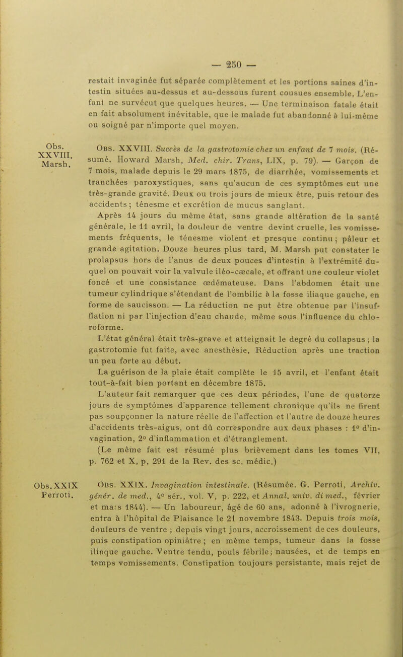 restait invaginée fut séparée complètement et les portions saines d'in- testin situées au-dessus et au-dessous furent cousues ensemble. L'en- fanl ne survécut que quelques heures. — Une terminaison fatale était en fait absolument inévitable, que le malade fut abandonné à lui-même ou soigné par n'importe quel moyen. Obs. XXVIII, Succès de la gastrotomie chez un enfant de 7 mois. (Ré- Marsh * Howard Marsh, Med. chir. Trans, LIX, p. 79). — Garçon de 7 mois, malade depuis le 29 mars 1875, de diarrhée, vomissements et tranchées paroxystiques, sans qu'aucun de ces symptômes eut une très-grande gravité. Deux ou trois jours de mieux être, puis retour des accidents; ténesme et excrétion de mucus sanglant. Après 14 jours du même état, sans grande altération de la santé générale, le 11 avril, la douleur de ventre devint cruelle, les vomisse- ments fréquents, le ténesme violent et presque continu ; pâleur et grande agitation. Douze heures plus tard, M. Marsh put constater le prolapsus hors de l'anus de deux pouces d'intestin à l'extrémité du- quel on pouvait voir la valvule iléo-caecale, et ofifrant une couleur violet foncé et une consistance œdémateuse. Dans l'abdomen était une tumeur cylindrique s'étendant de l'ombilic è la fosse iliaque gauche, en forme de saucisson. — La réduction ne put être obtenue par l'insuf- flation ni par l'injection d'eau chaude, même sous l'influence du chlo- roforme. L'état général était très-grave et atteignait le degré du collapsus ; la gastrotomie fut faite, avec anesthésie. Réduction après une traction un peu forte au début. La guérison de la plaie était complète le 15 avril, et l'enfant était tout-à-fait bien portant en décembre 1875, L'auteur fait remarquer que ces deux périodes, l'une de quatorze jours de symptômes d'apparence tellement chronique qu'ils ne firent pas soupçonner la nature réelle de l'affection et l'autre de douze heures d'accidents très-aigus, ont dû correspondre aux deux phases : 1» d'in- vagination, 2° d'inflammation et d'étranglement. (Le même fait est résumé plus brièvement dans les tomes VII, p. 762 et X, p. 291 de la Rev. des se. médic.) Obs.XXTX Ous. XXIX. Invagination intestinale. (Résumée. G. Perroti, Archiv. Perroti. génér. de med., 4<^ sér., vol. V, p. 222, et Annal, univ. dimed., février et ma;s 1844). — Un laboureur, âgé de 60 ans, adonné à l'ivrognerie, entra à l'hôpital de Plaisance le 21 novembre 184.3. Depuis trois mois, douleurs de ventre ; depuis vingt jours, accroissement de ces douleurs, puis constipation opiniâtre ; en même temps, tumeur dans la fosse iliaque gauche. Ventre tendu, pouls fébrile; nausées, et de temps en temps vomissements. Constipation toujours persistante, mais rejet de