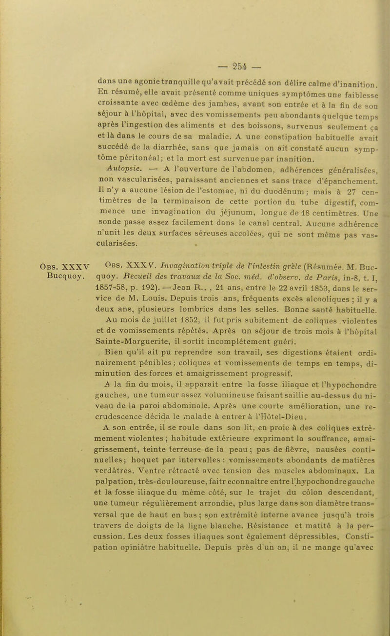 dans une agonietranquillequ'avait précédé son délire calme d'inanition. En résumé, elle avait présenté comme uniques sj^mptômes une faiblesse croissante avec œdème des jambes, avant son entrée et à la fin de son séjour à l'hôpital, avec des vomissement» peu abondants quelque temps après l'ingestion des aliments et des boissons, survenus seulement ça et là dans le cours de sa maladie. A une constipation habituelle avait succédé de la diarrhée, sans que jamais on ait constaté aucun symp- tôme péritonéal; et la mort est survenue par inanition. Autopsie. — A l'ouverture de l'abdomen, adhérences généralisées, non vascularisées, paraissant anciennes et sans trace d'épanchement. Il n'y a aucune lésion de l'estomac, ni du duodénum ; mais à 27 cen- timètres de la terminaison de cette portion du tube digestif, com- mence une invagination du jéjunum, longue de 18 centimètres. Une sonde passe assez facilement dans le canal central. Aucune adhérence n'unit les deux surfaces séreuses accolées, qui ne sont même pas vas- cularisées. Obs. XXXV XXXV. Invagination triple de Vintestin grêle (Résumée. M. Buc- Bucquoy. quoy. Becueil des travaux de la Soc. méd. d'observ. de Paris, in-8, t. I, 1857-58, p. 192). — Jean R.. , 21 ans, entre le 22 avril 1853, dans le ser- vice de M. Louis. Depuis trois ans, fréquents excès alcooliques : il y a deux ans, plusieurs lombrics dans les selles. Bonne santé habituelle. Au mois de juillet 1852, il fut pris subitement de coliques violentes et de vomissements répétés. Après un séjour de trois mois à l'hôpital Sainte-Marguerite, il sortit incomplètement guéri. Bien qu'il ait pu reprendre son travail, ses digestions étaient ordi- nairement pénibles; coliques et vomissements de temps en temps, di- minution des forces et amaigrissement progressif. A la fin du mois, il apparaît entre la fosse iliaque et l'hypochondre gauches, une tumeur assez volumineuse faisant saillie au-dessus du ni- veau de la paroi abdominale. Après une courte amélioration, une re- crudescence décida le malade à entrer à l'Hôtel-Dieu. A son entrée, il se roule dans son lit, en proie à des coliques extrê- mement violentes ; habitude extérieure exprimant la souffrance, amai- grissement, teinte terreuse de la peau ; pas de fièvre, nausées conti- nuelles ; hoquet par intervalles : vomissements abondants de matières verdâtres. Ventre rétracté avec tension des muscles abdominaux, La palpation, très-douloureuse, faitr econnaitre entre l'hypochondre gauche et la fosse iliaque du même côté, sur le trajet du côlon descendant, une tumeur régulièrement arrondie, plus large dans son diamètre trans- versal que de haut en bas; son extrémité interne avance jusqu'à trois travers de doigts de la ligne blanche. Résistance et matité à la per- cussion. Les deux fosses iliaques sont également dépressibles. Consti- pation opiniâtre habituelle. Depuis près d'un an, il ne mange qu'avec