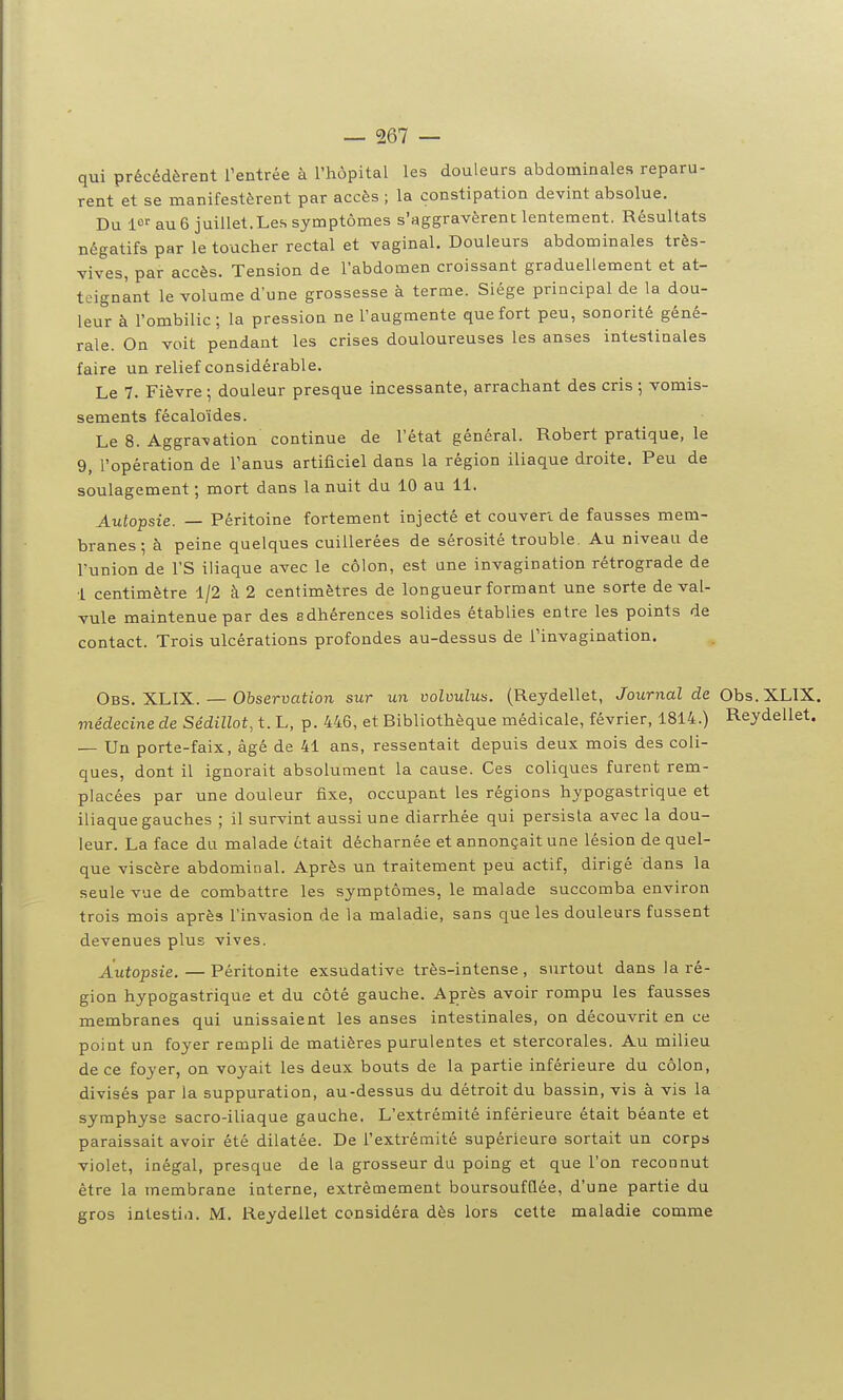 qui précédèrent Tentrée à l'hôpital les douleurs abdominales reparu- rent et se manifestèrent par accès ; la constipation devint absolue. Du 10''au6 juillet.Les symptômes s'aggravèrent lentement. Résultats négatifs par le toucher rectal et vaginal. Douleurs abdominales très- vives, par accès. Tension de l'abdomen croissant graduellement et at- teignant le volume d'une grossesse à terme. Siège principal de la dou- leur à l'ombilic; la pression ne l'augmente que fort peu, sonorité géné- rale. On voit pendant les crises douloureuses les anses intestinales faire un relief considéi'able. Le 7. Fièvre ; douleur presque incessante, arrachant des cris ; vomis- sements fécaloïdes. Le 8. Aggravation continue de l'état général. Robert pratique, le 9, l'opération de l'anus artificiel dans la région iliaque droite. Peu de soulagement ; mort dans la nuit du 10 au 11. Autopsie. — Péritoine fortement injecté et couvert de fausses mem- branes ; à peine quelques cuillerées de sérosité trouble. Au niveau de l'union de l'S iliaque avec le côlon, est une invagination rétrograde de 1 centimètre 1/2 à 2 centimètres de longueur formant une sorte de val- vule maintenue par des adhérences solides établies entre les points de contact. Trois ulcérations profondes au-dessus de l'invagination. Obs. XLIX. — Observation sur un volvulus. (Reydellet, Journal de Obs.XLIX. viêdecine de Sédillot, t. L, p. 446, et Bibliothèque médicale, février, 1814.) Reydellet. — Un porte-faix, âgé de 41 ans, ressentait depuis deux mois des coli- ques, dont il ignorait absolument la cause. Ces coliques furent rem- placées par une douleur fixe, occupant les régions hypogastrique et iliaque gauches ; il survint aussi une diarrhée qui persista avec la dou- leur. La face du malade était décharnée et annonçait une lésion de quel- que viscère abdominal. Après un traitement peu actif, dirigé dans la seule vue de combattre les symptômes, le malade succomba environ trois mois après l'invasion de la maladie, sans que les douleurs fussent devenues plus vives. Autopsie. — Péritonite exsudative très-intense , surtout dans la ré- gion hypogastrique et du côté gauche. Après avoir rompu les fausses membranes qui unissaient les anses intestinales, on découvrit en ce point un foyer rempli de matières purulentes et stercorales. Au milieu de ce foyer, on voyait les deux bouts de la partie inférieure du côlon, divisés par la suppuration, au-dessus du détroit du bassin, vis à vis la symphyse sacro-iliaque gauche. L'extrémité inférieure était béante et paraissait avoir été dilatée. De l'extrémité supérieure sortait un corps violet, inégal, presque de la grosseur du poing et que l'on reconnut être la membrane interne, extrêmement boursoufflée, d'une partie du gros intestia. M. Reydellet considéra dès lors cette maladie comme