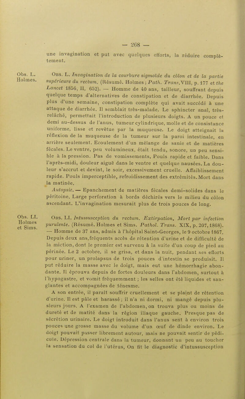 une invagination et put avec quelques efforts, la réduire complè- tement. Obs. L. Obs. L. Invagination de la courbure sig7yioïde du côlon et de la partie Holmes. supérieure du rectum. (Résumé. Holmes ; Path. Trans.VIII, p. 177 et the Lancet 1856, II, 652). — Homme de 40 ans, tailleur, souffrant depuis quelque temps d'alternatives de constipation et de diarrhée. Depuis plus d'une semaine, constipation complète qui avait succédé à une attaque de diarrhée. Il semblait très-malade. Le sphincter anal, très- relâché, permettait l'introduction de plusieurs doigts. A un pouce et demi au-dessus de l'anus, tumeur cylindrique, molle et de consistance uniforme, lisse et revêtue par la muqueuse. Le doigt atteignait la réflexion de la muqueuse de la tumeur sur la paroi intestinale, en arrière seulement. Ecoulement d'un mélange de sanie et de matières fécales. Le ventre, peu volumineux, était tendu, sonore, un peu sensi- ble à la pression. Pas de vomissements. Pouls rapide et faible. Dans l'après-midi, douleur aiguë dans le ventre et quelque nausées. La dou- leur s'accrut et devint, le soir, excessivement cruelle. Affaiblissement rapide. Pouls imperceptible, refroidissement des extrémités.Mort dans la matinée. Autopsie. — Epanchement de matières fécales demi-solides dans le péritoine. Large perforation à bords déchirés vers le milieu du côlon ascendant. L'invagination mesurait plus de trois pouces de long. Obs. LI. Obs. LI. Intussusception du rectum. Extirpation. Mort par infection e^°Sinfs P^'Tulente. (Résumé. Holmes et Sims. Pathol. Trans. XIX, p. 207,1868). — Homme de 37 ans, admis à l'hôpital Saint-Georges, le 9 octobre 1867. Depuis deux ans,fréquents accès de rétention d'urine et de difficulté de la miction, dont le premier est survenu à la suite d'un coup de pied au périnée. Le 2 octobre, il se grisa, et dans la nuit, pendant ses efforts pour uriner, un prolapsus de trois pouces d'intestin se produisit. Il put réduire la masse avec le doigt, mais eut une hémorrhagie abon- dante. Il éprouva depuis de fortes douleurs dans l'abdomen, surtout à l'hypogastre, et vomit fréquemment ; les selles ont été liquides et san- glantes et accompagnées de ténesme. A son entrée, il paraît souffrir cruellement et se plaint de rétention d'urine. Il est pâle et harassé; il n'a ni dormi, ni mangé depuis plu- sieurs jours. A l'examen de l'abdomen, on trouva plus ou moins de dureté et de matité dans la région iliaque gauche. Presque pas de sécrétion urinaire. Le doigt introduit dans l'anus sent à environ trois pouces une grosse masse du volume d'un œuf de dinde environ. Le doigt pouvait passer librement autour, mais ne pouvait sentir de pédi- cule. Dépression centrale dans la tumeur, donnant un peu au toucher la sensation du col de l'utérus, On fit le diagnostic d'intussusception