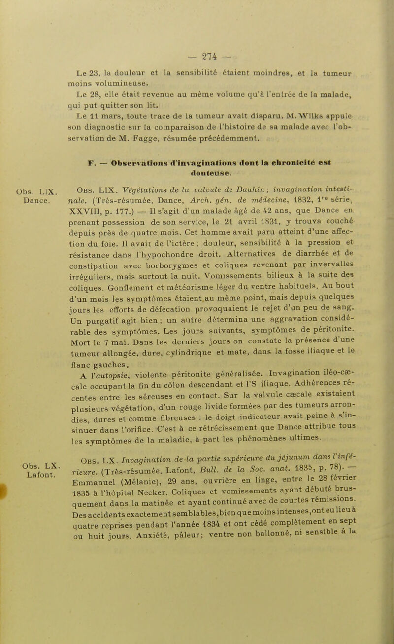 Le 23, la douleur et la sensibilité étaient moindres, et la tumeur moins volumineuse. Le 28, elle était revenue au même volume qu'à l'entrée de la malade, qui put quitter son lit. Le 11 mars, toute trace de la tumeur avait disparu. M. Wilks appuie son diagnostic sur la comparaison de l'histoire de sa malade avec l'ob- servation de M. Fagge, résumée précédemment. F. — Observations d'invaginations dont la chronicité est douteuse. Obs. LIX. Obs. LIX. Végétations de la valvule de Bauhin; invagination intesti- Dance. nale. (Três-résumée. Dance, Arch. gén. de médecine, 1832, l'» série. XXVIIl, p. 177.) — II s'agit d'un malade âgé de 42 ans, que Dance en. prenant possession de son service, le 21 avril 1831, y trouva couché depuis près de quatre mois. Cet homme avait paru atteint d'une affec- tion du foie. II avait de l'ictère; douleur, sensibilité à la pression et résistance dans l'hypochondre droit. Alternatives de diarrhée et de constipation avec borborygmes et coliques revenant par invervalles irréguliers, mais surtout la nuit. Vomissements bilieux à la suite des coliques. Gonflement et météorisme léger du ventre habituels. Au bout d'un mois les symptômes étaient au même point, mais depuis quelques jours les efforts de défécation provoquaient le rejet d'un peu de sang. Un purgatif agit bien ; un autre détermina une aggravation considé- rable des symptômes. Les jours suivants, symptômes de péritonite. Mort le 7 mai. Dans les derniers jours on constate la présence d'une tumeur allongée, dure, cylindrique et mate, dans la fosse iliaque et le flanc gauches. A l'autopsie, violente péritonite généralisée. Invagination iléo-caî- cale occupant la fin du côlon descendant et l'S iliaque. Adhérences ré- centes entre les séreuses en contact. Sur la valvule caecale existaient plusieurs végétation, d'un rouge livide formées par des tumeurs arron- dies, dures et comme fibreuses : le doigt indicateur avait peine à s'in- sinuer dans l'orifice. C'est à ce rétrécissement que Dance attribue tous les symptômes de la maladie, à part les phénomènes ultimes. Obs. LX. fnvagination de la partie supérieure du jéjunum dansVinfé- ^Lafont^' ^'eure. (Três-résumée. Lafont, Bull, de la Soc. anat. 1835, p. 78). - Emmanuel (Mélanie), 29 ans, ouvrière en linge, entre le 28 février 1835 à l'hôpital Necker. Coliques et vomissements ayant débuté brus- quement dans la matinée et ayant continué avec de courtes rémissions. Des accidents exactement semblables,bien que moins intenses,ont eu lieuà quatre reprises pendant l'année 1834 et ont cédé complètement en sept ou huit jours. Anxiété, pâleur; ventre non ballonné, ni sensible a la