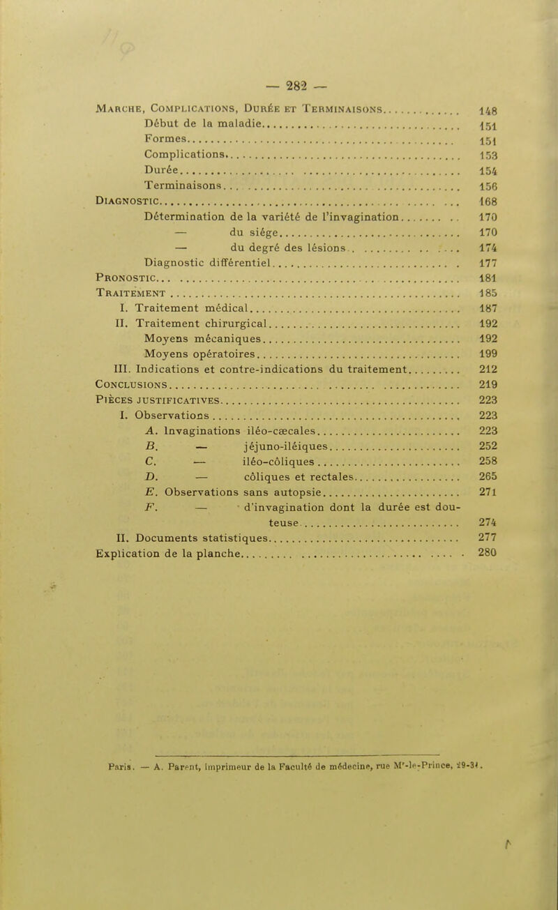 — 282 — Marche, Complications, Durée et Terminaisons 145 Début de la maladie Formes 15j Complications 153 Durée 154 Terminaisons 156 Diagnostic 168 Détermination de la variété de l'invagination 170 — du siège 170 — du degré des lésions 174 Diagnostic différentiel 177 Pronostic 181 Traitement 185 I. Traitement médical 187 II. Traitement chirurgical 192 Moyens mécaniques 192 Moyens opératoires 199 III. Indications et contre-indications du traitement 212 Conclusions 219 Pièces justificatives 223 I. Observations 223 A. Invaginations iléo-cœcales 223 B. — jéjuno-iléiques 252 C. — iléo-côliques 258 D. — coliques et rectales 265 E. Observations sans autopsie 27l F. — d'invagination dont la durée est dou- teuse 274 II. Documents statistiques 277 Explication de la planche 280 Paria. — A. Parent, imprimeur de la Faculté de médecine, rue M'-le^Prince, i9-3<.