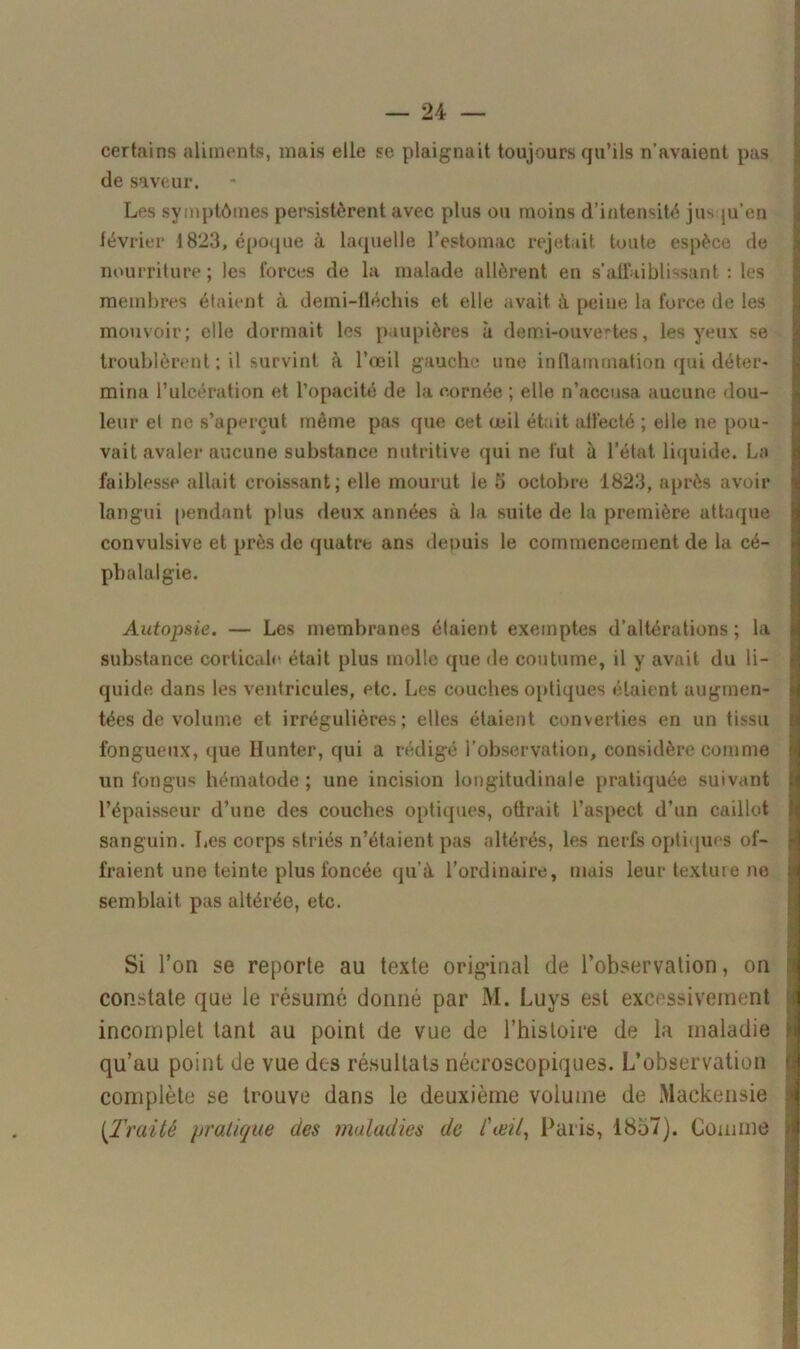 certains aliments, mais elle se plaignait toujours qu’ils n’avaient pas de saveur. Les symptômes persistèrent avec plus ou moins d’intensité jusqu'en février 1823, époque à laquelle l’estomac rejetait toute espèce de nourriture; les forces de la malade allèrent en s’affaiblissant : les membres étaient à demi-fléchis et elle avait, à peine la force de les mouvoir; elle dormait les paupières à demi-ouvertes, les yeux se troublèrent ; il survint à l’œil gauche une inflammation qui déter- mina l’ulcération et l’opacité de la cornée ; elle n’accusa aucune dou- leur et ne s’aperçut même pas que cet œil était affecté ; elle ne pou- vait avaler aucune substance nutritive qui ne fut à l’état liquide. La faiblesse allait croissant; elle mourut le 5 octobre 1823, après avoir langui pendant plus deux années à la suite de la première attaque convulsive et près de quatre ans depuis le commencement de la cé- phalalgie. Autopsie. — Les membranes étaient exemptes d’altérations; la substance corticale était plus molle que de coutume, il y avait du li- quide dans les ventricules, etc. Les couches optiques étaient augmen- tées de volume et irrégulières; elles étaient converties en un tissu fongueux, que Ilunter, qui a rédigé l’observation, considère comme un fongus hématode ; une incision longitudinale pratiquée suivant l’épaisseur d’une des couches optiques, oürait l’aspect d’un caillot sanguin. Les corps striés n’étaient pas altérés, les nerfs optiques of- fraient une teinte plus foncée qu’à l’ordinaire, mais leur texture ne semblait pas altérée, etc. Si l’on se reporte au texte original de l’observation, on constate que le résumé donné par M. Luys est excessivement incomplet tant au point de vue de l’histoire de la maladie qu’au point de vue des résultats néeroscopiques. L’observation complète se trouve dans le deuxième volume de Mackensie (Traité pratique des maladies de l'œil, Paris, 1857). Comme