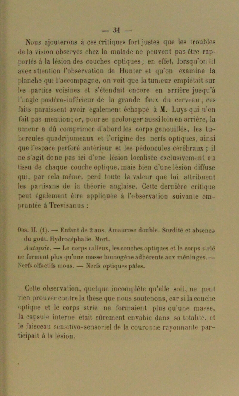 Nous ajouterons à ces critiques fort justes que les troubles delà vision observés chez la malade ne peuvent pas être rap- portés à la lésion des couches optiques; en effet, lorsqu’on lit avec attention l’observation de Ilunter et qu’on examine la planche qui l’accompagne, on voit que la tumeur empiétait sur les parties voisines et s’étendait encore en arrière jusqu’à l’angle postéro-inférieur de la grande faux du cerveau ; ces faits paraissent avoir également échappé à M. Luys qui n’en fait pas mention; or, pour se prolonger aussi loin en arrière, la urneur a dû comprimer d’abord les corps genouillés, les tu- bercules quadrijumeaux et l’origine des nerfs optiques, ainsi que l’espace perforé antérieur et les pédoncules cérébraux ; il ne s’agit donc pas ici d’une lésion localisée exclusivement ou tissu de chaque couche optique, mais bien d’une lésion diffuse qui, par cela même, perd toute la valeur que lui attribuent les partisans de la théorie anglaise. Cette dernière critique peut également être appliquée à l’observation suivante em- pruntée à Trevisanus : Uns. il. (1). — Enfant de 2 ans. Amaurose double. Surdité et absenca du goût. Hydrocéphalie Mort. Autopsie. — Le corps calleux, les couches optiques et le corps strié ne forment plus qu’une masse homogène adhérente aux méninges.— Nerfs olfactifs mous. — Nerfs optiques pâtes. Cette observation, quelque incomplète qu’elle soit, ne peut rien prouver contre la thèse que nous soutenons, car si la couche optique et le corps strié ne formaient plus qu’une masse, la capsule interne était sûrement envahie dans sa totalité, et le faisceau sensilivo-sensoriel de la couronne rayonnante par- ticipait à la lésion. V