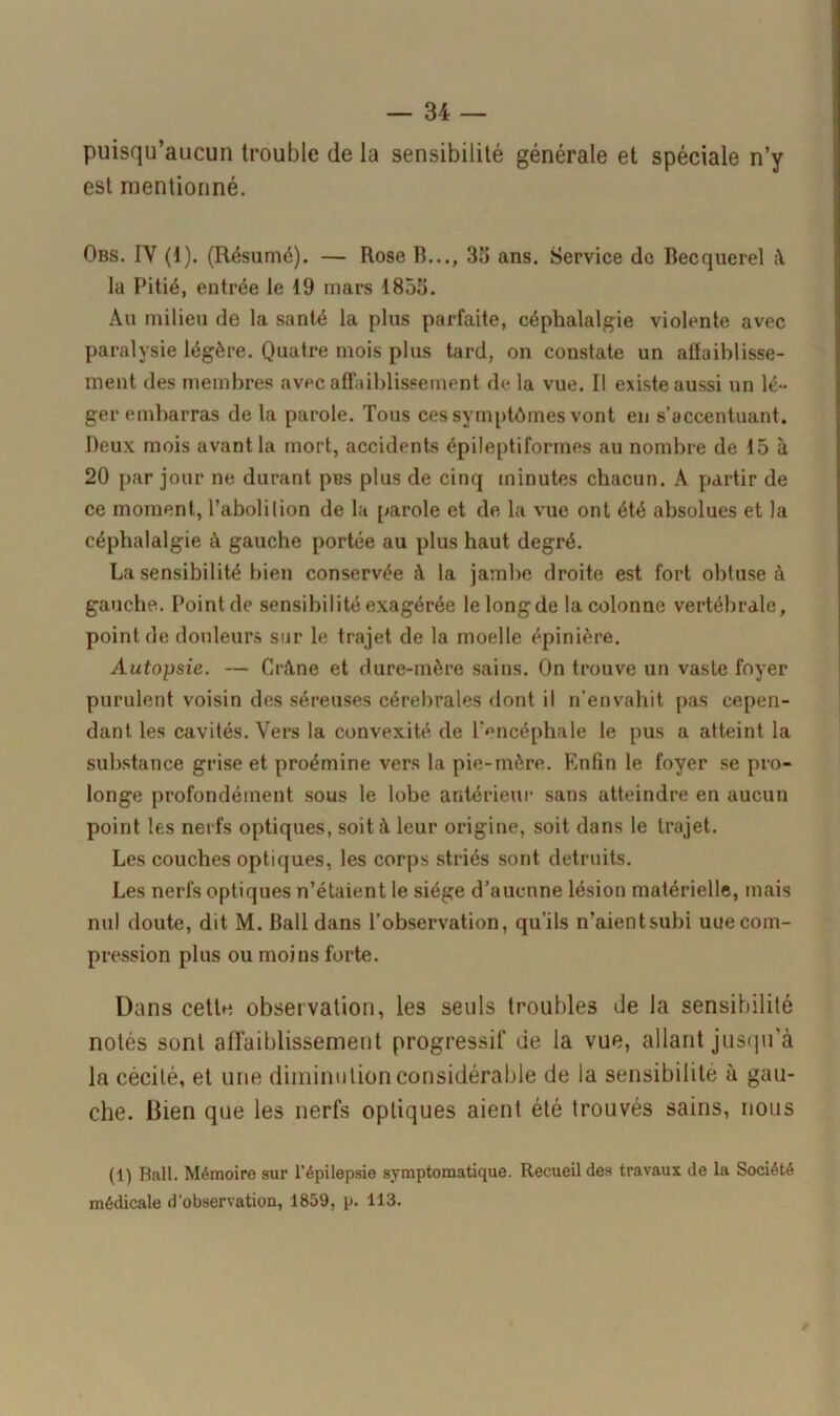 puisqu’aucun trouble de la sensibilité générale et spéciale n’y est mentionné. Obs. IY (1). (Résumé). — Rose R..., 35 ans. Service de Recquerel la Pitié, entrée le 19 mars 1855. Au milieu de la santé la plus parfaite, céphalalgie violente avec paralysie légère. Quatre mois plus tard, on constate un affaiblisse- ment des membres avec affaiblissement de la vue. Il existe aussi un lé- ger embarras de la parole. Tous ces symptômes vont en s’accentuant. Deux mois avant la mort, accidents épileptiformes au nombre de 15 à 20 par jour ne durant pus plus de cinq minutes chacun. A partir de ce moment, l’aboli lion de la parole et de la vue ont été absolues et la céphalalgie à gauche portée au plus haut degré. La sensibilité bien conservée à la jambe droite est fort obtuse à gauche. Point de sensibilité exagérée lelongde la colonne vertébrale, point de douleurs sur le trajet de la moelle épinière. Autopsie. — Crâne et dure-mère sains. On trouve un vaste foyer purulent voisin des séreuses cérébrales dont il n’envahit pas cepen- dant les cavités. Vers la convexité de l’encéphale le pus a atteint la substance grise et proémine vers la pie-mère. Enfin le foyer se pro- longe profondément sous le lobe antérieur sans atteindre en aucun point les nerfs optiques, soit à leur origine, soit dans le trajet. Les couches optiques, les corps striés sont détruits. Les nerfs optiques n’étaient le siège d’aucune lésion matérielle, mais nul doute, dit M. Bail dans l’observation, qu’ils n’aient subi uue com- pression plus ou moins forte. Dans cette observation, les seuls troubles de la sensibilité notés sont affaiblissement progressif de la vue, allant jusqu’à la cécité, et une diminution considérable de la sensibilité à gau- che. Bien que les nerfs optiques aient été trouvés sains, nous (1) Bail. Mémoire sur l’épilepsie symptomatique. Recueil des travaux de la Société médicale d'observation, 1859, p. 113.