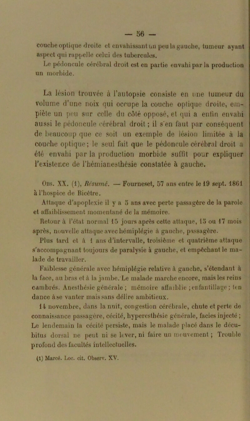 couche optique droite et envahissant un peu la gauche, tumeur ayant aspect qui rappelle celui des tubercules. Le pédoncule cérébral droit est en partie envahi par la production un morbide. La lésion trouvée à l’autopsie consiste en une tumeur du volume d’une noix qui occupe la couche optique droite, em- piète un peu sur celle du côté opposé, et qui a enfin envahi aussi le pédoncule cérébral droit ; il s'en faut par conséquent de beaucoup que ce soit un exemple de lésion limitée à la couche optique; le seul fait que le pédoncule cérébral droit a été envahi par la production morbide suffit pour expliquer l’existence de l’hémianesthésie constatée à gauche. Obs. XX. (1), Résumé. — Fourneset, 57 ans entre le 19 sept. 1861 à l’hospice de Bicétre. Attaque d’apoplexie il y a 5 ans avec perte passagère de la parole et affaiblissement momentané de la mémoire. Retour à l’état normal 15 jours après cette attaque, 15 ou 17 mois après, nouvelle attaque avec hémiplégie à gauche, passagère. Plus tard et à 1 ans d’intervalle, troisième et quatrième attaque s'accompagnant toujours de paralysie à gauche, et empêchant le ma- lade de travailler. Faiblesse générale avec hémiplégie relative à gauche, s’étendant à la face, au bras et à la jambe. Le malade marche encore, mais les reins cambrés. Anesthésie générale ; mémoire affaiblie ; enfantillage ; ten dance à se vanter mais sans délire ambitieux. 14 novembre, dans la nuit, congestion cérébrale, chute et perte de connaissance passagère, cécité, hyperesthésie générale, faciès injecté ; Le lendemain la cécité persiste, mais le malade placé dans le décu- bitus dorsal ne peut ni se lever, ni faire un mouvement ; Trouble profond des facultés intellectuelles. (1) Marcé. Loc. cit. Observ. XV.