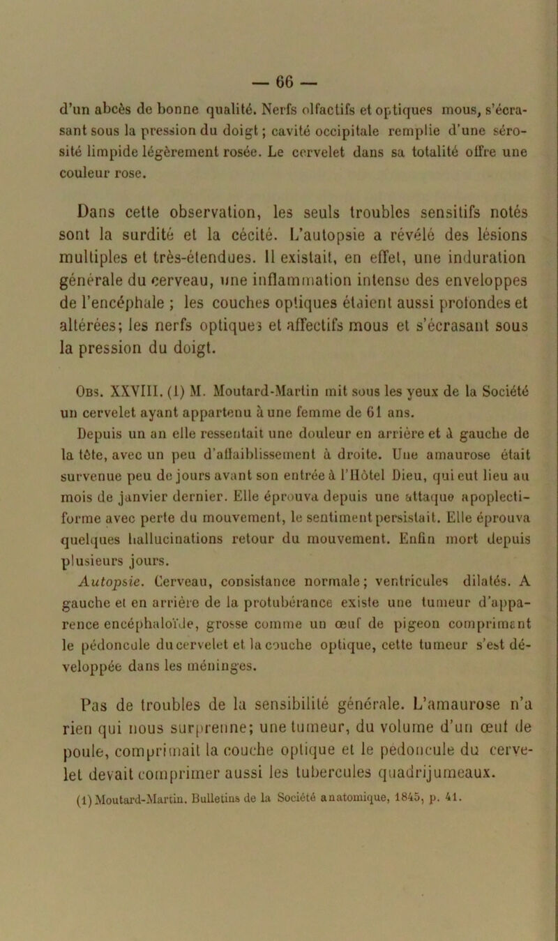 d’un abcès de bonne qualité. Nerfs olfactifs et optiques mous, s’écra- sant sous la pression du doigt ; cavité occipitale remplie d’une séro- sité limpide légèrement rosée. Le cervelet dans sa totalité otfre une couleur rose. Dans cette observation, les seuls troubles sensitifs notés sont la surdité et la cécité. L’autopsie a révélé des lésions multiples et très-étendues. 11 existait, en effet, une induration générale du cerveau, une inflammation intense des enveloppes de l’encéphale ; les couches optiques étaient aussi protondes et altérées; les nerfs optiques et affectifs mous et s’écrasant sous la pression du doigt. Obs. XXVIII. (1) M. Moutard-Martin mit sous les yeux de la Société un cervelet ayant appartenu à une femme de 61 ans. Depuis un an elle ressentait une douleur en arriére et à gauche de la tète, avec un peu d’affaiblissement à droite. Une amaurose était survenue peu de jours avant son entrée à l’Hôtel Dieu, qui eut lieu au mois de janvier dernier. Elle éprouva depuis une attaque apoplecti- forme avec perte du mouvement, le sentiment persistait. Elle éprouva quelques hallucinations retour du mouvement. Enfin mort depuis plusieurs jours. Autopsie. Cerveau, consistance normale; ventricules dilatés. A gauche et en arrière de la protubérance existe une tumeur d’appa- rence encéphaloïde, grosse comme un œuf de pigeon compriment le pédoncule ducerveletet la couche optique, cette tumeur s’est dé- veloppée dans les méninges. Pas de troubles de la sensibilité générale. L’amaurose n’a rien qui nous surprenne; une tumeur, du volume d’un œut de poule, comprimait la couche optique et le pédoncule du cerve- let devait comprimer aussi les tubercules quadrijumeaux. (1)Moutard-Martin. Bulletins de la Société anatomique, 1845, p. 41.