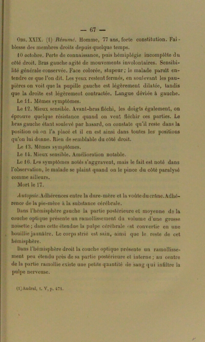 Obs. XXIX. (1) Résumé. Homme, 77 ans, forte constitution. Fai - blesse des membres droits depuis quelque temps. 10 octobre. Perte de connaissance, puis hémiplégie incomplète du côté droit. Bras gauche agité de mouvements involontaires. Sensibi- lité générale conservée. Face colorée, stupeur; le malade parait en- tendre ce que l’on dit. Les yeux restent fermés, en soulevant les pau- pières on voit que la pupille gauche est légèrement dilatée, tandis que la droite est légèrement contractée. Langue déviée à gauche. Le 11. Mêmes symptômes. Le 12. Mieux sensible, Avant-bras fléchi, les doigts également, on éprouve quelque résistance quand on veut fléchir ces parties. Le bras gauche étant soulevé par hasard, on constate qu’il reste dans la position où on l’a placé et il en est ainsi dans toutes les positions qu'on lui donne. Rien de semblable du côté droit. Le 13. Mêmes symptômes. Le 14. Mieux sensible. Amélioration notable. Le 16. Les symptômes notés s’aggravent, mais le fait est noté dans l’observation, le malade se plaint quand on le pince du côté paralysé comme ailleurs. Mort le 17. A tdopsie. Adhérences entre la dure-mère et la voûte du crAne. Adhé- rence de la pie-mère à la substance cérébrale. Dans l’hémisphère gauche la partie postérieure et moyenne ds la couche optique présente un ramollissement du volume d’une grosse noisette; dans cette étendue la pulpe cérébrale > st convertie en une bouillie jaunâtre. Le corps strié est sain, ain>i que le reste de cet hémisphère. Dans l'hémisphère droit la couche optique présente un ramollisse- ment peu étendu près de sa partie postérieure et interne; au centre de la partie ramollie existe une petite quantité de sang qui infiltre la pulpe nerveuse. (i)Andral, t. V, p. 471.