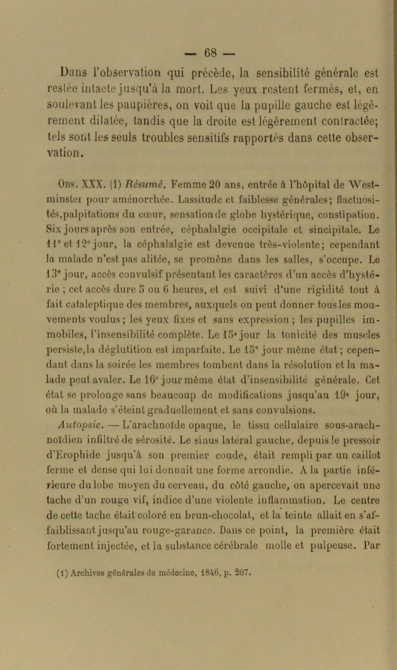 Dans l’observation qui précède, la sensibilité générale est restée intacte jusqu’à la mort. Les yeux restent fermés, et, en soulevant les paupières, on voit que la pupille gauche est légè- rement dilatée, tandis que la droite est légèrement contractée; tels sont les seuls troubles sensitifs rapportés dans cette obser- vation. Obs. XXX. (1) Résumé. Femme 20 ans, entrée à l’hôpital de West- minster pour aménorrhée. Lassitude et faiblesse générales; flactuosi- tés,palpitations du cœur, sensation de globe hystérique, constipation. Six jours après son entrée, céphalalgie occipitale et sincipitale. Le 11e et 12e jour, la céphalalgie est devenue très-violente; cependant la malade n’est pas alitée, se promène dans les salles, s’occupe. Le 13e jour, accès convulsif présentant les caractères d’un accès d’hysté- rie ; cet accès dure 5 ou 6 heures, et est suivi d'une rigidité tout à fait cataleptique des membres, auxquels on peut donner tous les mou- vements voulus ; les yeux fixes et sans expression; les pupilles im- mobiles, l’insensibilité complète. Le lo» jour la tonicité des muscles persistera déglutition est imparfaite. Le 13e jour même état ; cepen- dant dans la soirée les membres tombent dans la résolution et la ma- lade peut avaler. Le 16° jour môme état d’insensibilité générale. Cet état se prolonge sans beaucoup de modifications jusqu’au 19« jour, où la malade s’éteint graduellement et sans convulsions. Autopsie. — L’arachnoïde opaque, le tissu cellulaire sous-arach- noïdien infiltré de sérosité. Le sinus latéral gauche, depuis le pressoir d’Erophide jusqu’à son premier coude, était rempli par un caillot ferme et dense cpii lui donnait une forme arrondie. À la partie infé- rieure du lobe moyen du cerveau, du côté gauche, on apercevait une tache d’un rouge vif, indice d’une violente inflammation. Le centre de cette tache était coloré en brun-chocolat, et la teinte allait en s’af- faiblissant jusqu’au rouge-garance. Dans ce point, la première était fortement injectée, et la substance cérébrale molle et pulpeuse. Par