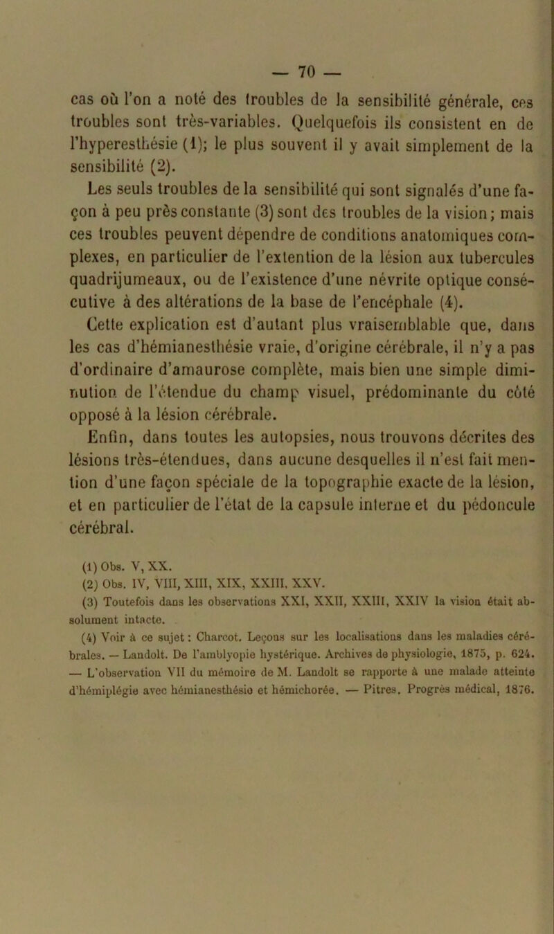 cas où l’on a noté des troubles de la sensibilité générale, ces troubles sont très-variables. Quelquefois ils consistent en de l’hyperesthésie (1); le plus souvent il y avait simplement de la sensibilité (2). Les seuls troubles de la sensibilité qui sont signalés d’une fa- çon à peu près constante (3) sont des troubles de la vision; mais ces troubles peuvent dépendre de conditions anatomiques com- plexes, en particulier de l’extention de la lésion aux tubercules quadrijumeaux, ou de l’existence d’une névrite optique consé- cutive à des altérations de la base de l’encéphale (4). Cette explication est d’autant plus vraisemblable que, dans les cas d’hémianesthésie vraie, d’origine cérébrale, il n’y a pas d’ordinaire d’amaurose complète, mais bien une simple dimi- nution. de l’étendue du champ visuel, prédominante du côté opposé à la lésion cérébrale. Enfin, dans toutes les autopsies, nous trouvons décrites des lésions très-étendues, dans aucune desquelles il n’est fait men- tion d’une façon spéciale de la topographie exacte de la lésion, et en particulier de l’état de la capsule interne et du pédoncule cérébral. (1) Obs. V, XX. (2) Obs. IV, VIII, XIII, XIX, XXIII, XXV. (3) Toutefois dans les observations XXI, XXII, XXIII, XXIV la vision était ab- solument intacte. (4) Voir à ce sujet : Charcot. Leçons sur les localisations dans les maladies céré- brales. — Landolt. De l’amblyopie hystérique. Archives de physiologie, 1875, p. 624. — L'observation VII du mémoire de M. Landolt se rapporte à une malade atteinte d’hémiplégie avec hémianesthésie et hémichorée. — Pitres. Progrès médical, 1876.