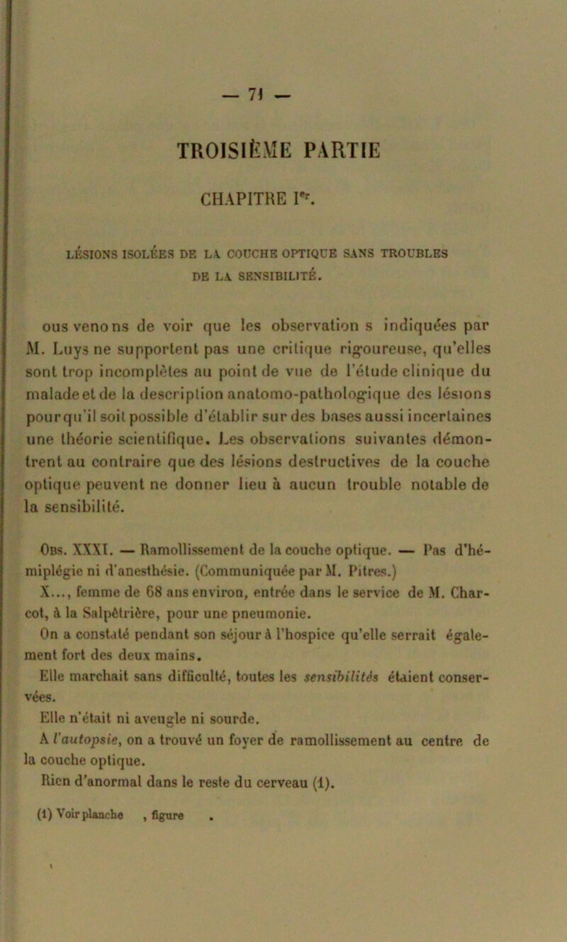 TROISIÈME PARTIE CHAPITRE I'r. LÉSIONS ISOLÉES DE LA. COUCHE OPTIQUE SANS TROUBLES DE LA SENSIBILITÉ. ous venons de voir que les observation s indiquées par AI. Luys ne supportent pas une critique rigoureuse, qu’elles sont trop incomplètes nu point de vue de l’étude clinique du malade et de la description anatomo-pathologique des lésions pour qu’il soit possible d’établir sur des bases aussi incertaines une théorie scientifique. Les observations suivantes démon- trent au contraire que des lésions destructives de la couche optique peuvent ne donner lieu à aucun trouble notable de la sensibilité. Obs. XXXI. — Ramollissement de la couche optique. — Pas d’hé- miplégie ni d’anesthésie. (Communiquée par M. Pitres.) X..., femme de 68 ans environ, entrée dans le service de M. Char- cot, à la Salpêtrière, pour une pneumonie. On a constaté pendant son séjour à l’hospice qu’elle serrait égale- ment fort des deux mains. Elle marchait sans difficulté, toutes les sensibilités étaient conser- vées. Elle n’était ni aveugle ni sourde. A l'autopsie, on a trouvé un foyer de ramollissement au centre de la couche optique. Rien d’anormal dans le reste du cerveau (1). (1) Voir planche , figure