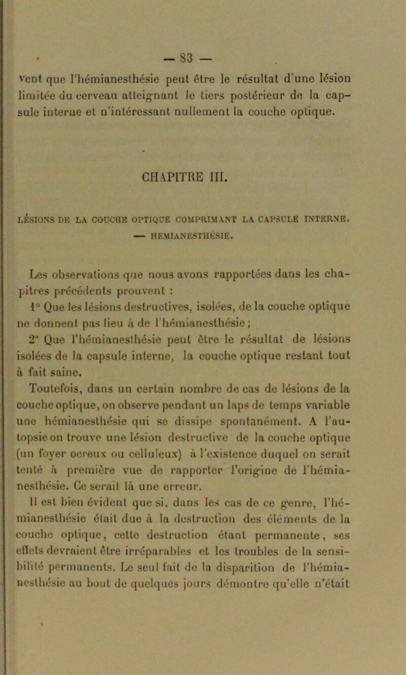 vent que l'hémianesthésie peut être le résultat d'une lésion limitée du cerveau atteignant le tiers postérieur de la cap- sule interne et n’intéressant nullement la couche optique. CHAPITRE III. LÉSIONS DE LA COUCHE OPTIQUE COMPRIMANT LA CAPSULE INTERNE. — HEMIANESTHESIE. Les observations que nous avons rapportées dans les cha- pitres précédents prouvent : 1° Que les lésions destructives, isolées, de la couche optique ne donnent pas lieu à de 1 hémianesthésie ; 2 Que l’hémianesthésie peut être le résultat de lésions isolées de la capsule interne, la couche optique restant tout à fuit saine. Toutefois, dans un certain nombre de cas de lésions de la couche optique, on observe pendant un laps de temps variable une hémianesthésie qui se dissipe spontanément. A l’au- topsie on trouve une lésion destructive de la couche optique (un foyer oereux ou celluleux) à l’existence duquel on serait tenté à première vue de rapporter l’origine de l’hémia- nesthésie. Ce serait là une erreur. 11 est bien évident que si, dans les cas de ce genre, l’hé- mianesthésie était due à la destruction des éléments de la couche optique, cette destruction étant permanente, ses effets devraient être irréparables et les troubles de la sensi- bilité permanents. Le seul fait de la disparition de l’hémia- nesthésie au bout de quelques jours démontre qu’elle n’était %