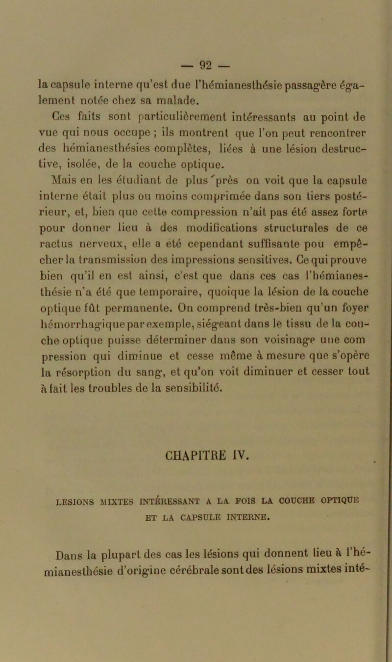 la capsule interne qu’est due l’hémianesthésie passagère éga- lement notée chez sa malade. Ces faits sont particulièrement intéressants au point de vue qui nous occupe ; ils montrent que l’on peut rencontrer des hémianesthésies complètes, liées à une lésion destruc- tive, isolée, de la couche optique. Mais en les étudiant de plus près on voit que la capsule interne était plus ou moins comprimée dans son tiers posté- rieur, et, bien que cette compression n’ait pas été assez forte pour donner lieu à des modifications structurales de ce ractus nerveux, elle a été cependant suffisante pou empê- cher la transmission des impressions sensitives. Ce qui prouve bien qu’il en est ainsi, c'est que dans ces cas l’hémianes- thésie n’a été que temporaire, quoique la lésion de la couche optique fût permanente. On comprend très-bien qu’un foyer hémorrhagique par exemple, siégeant dans le tissu de la cou- che optique puisse déterminer dans son voisinage une com pression qui diminue et cesse même à mesure que s’opère la résorption du sang, et qu’on voit diminuer et cesser tout à lait les troubles de la sensibilité. CHAPITRE IV. LESIONS MIXTES INTERESSANT A LA FOIS LA COUCHE OPTIQUE ET LA CAPSULE INTERNE. Dans la plupart des cas les lésions qui donnent lieu à l’hé- mianesthésie d’origine cérébrale sont des lésions mixtes inté-