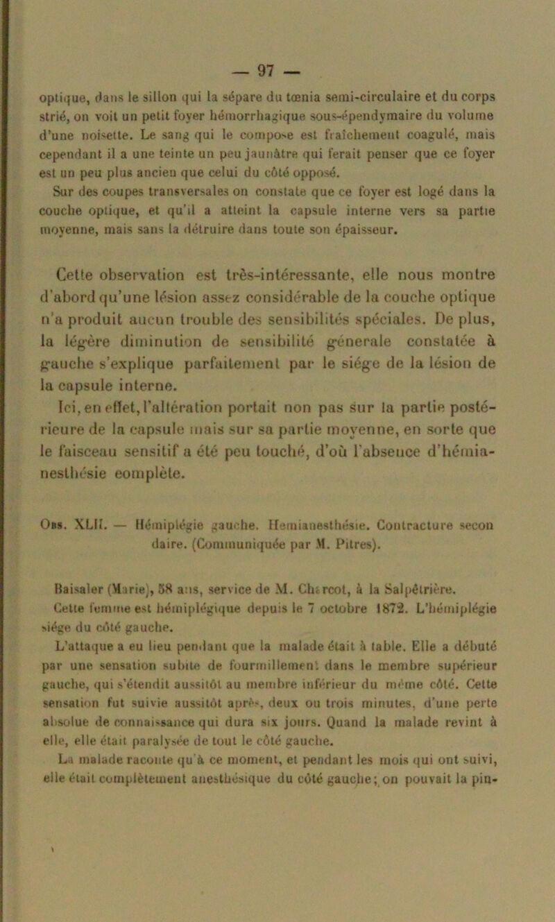 optique, dans le sillon qui la sépare du tœnia setni-circulaire et du corps strié, on voit un petit foyer hémorrhagique sous-épendvmaire du volume d’une noisette. Le sang qui le compose est fraîchement coagulé, mais cependant il a une teinte un peu jaunâtre qui ferait penser que ce foyer est un peu plus ancien que celui du côté opposé. Sur des coupes transversales on constate que ce foyer est logé dans la couche optique, et qu’il a atteint la capsule interne vers sa partie moyenne, mais sans la détruire dans toute son épaisseur. Cette observation est très-intéressante, elle nous montre d’abord qu’une lésion assez considérable de la couche optique n’a produit aucun trouble des sensibilités spéciales. De plus, la légère diminution de sensibilité générale constatée à gauche s’explique parfaitement par le siège de la lésion de la capsule interne. Ici, en effet, l’altération portait non pas sur la partie posté- rieure de la capsule mais sur sa partie moyenne, en sorte que le faisceau sensitif a été peu touché, d’où l abseuce d’hémia- nesthésie complète. Obs. XL1I. — Hémiplégie gauche. Hémianesthésie. Contracture secon daire. (Communiquée par M. Pitres). Baisaler (Marie), 38 ans, service de M. Clu rcot, à la Salpétrière. Celle femme est hémiplégique depuis le 7 octobre 1872. L’hémiplégie siège du côté gauche. L’attaque a eu lieu pendant que la malade était h table. Elle a débuté par une sensation subite de fourmillement dans le membre supérieur gauche, qui s’étendit aussitôt au membre inférieur du même côté. Cette sensation fut suivie aussitôt aprè-, deux ou trois minutes, d’une perte absolue de connaissance qui dura six jours. Quand la malade revint à elle, elle était paralysée de tout le côté gauche. La malade raconte qu à ce moment, et pendant les mois qui ont suivi, elle était complètement anesthésique du côté gauche; on pouvait la pin-