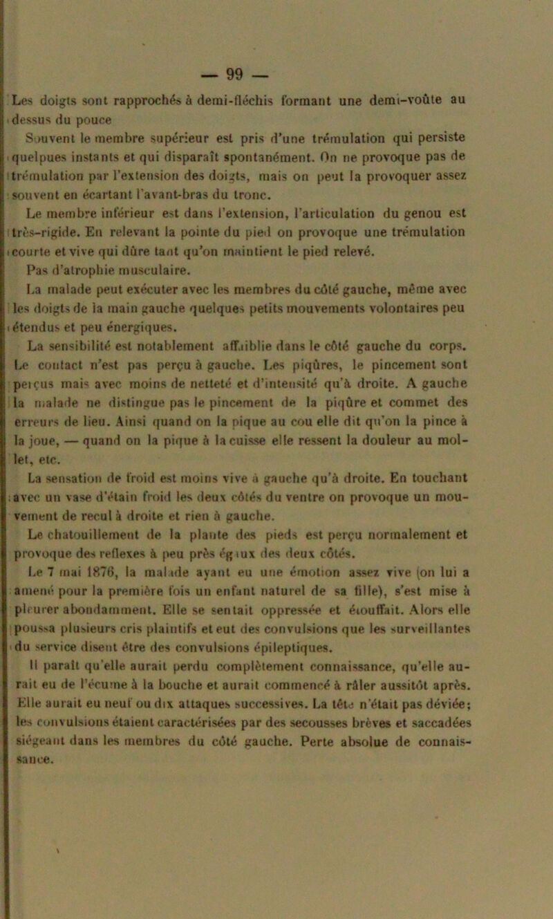 Les doigts sont rapprochés à demi-fléchis formant une demi-voûte au dessus du pouce Souvent le membre supérieur est pris d’une trémulation qui persiste quelpues instants et qui disparaît spontanément. On ne provoque pas de trémulation par l’extension des doigts, mais on peut la provoquer assez souvent en écartant l’avant-bras du tronc. Le membre inférieur est dans l’extension, l'articulation du genou est très-rigide. En relevant la pointe du pied on provoque une trémulation courte et vive qui dure tant qu’on maintient le pied relevé. Pas d’atrophie musculaire. La malade peut exécuter avec les membres du côté gauche, même avec les doigts de la main gauche quelques petits mouvements volontaires peu «étendus et peu énergiques. La sensibilité est notablement affaiblie dans le côté gauche du corps. Le contact n’est pas perçu à gauche. Les piqûres, le pincement sont peiçus mais avec moins de netteté et d’intensité qu’à droite. A gauche la malade ne distingue pas le pincement de la piqûre et commet des erreurs de lieu. Ainsi quand on la pique au cou elle dit qu’on la pince à la joue, — quand on la pique à la cuisse elle ressent la douleur au mol- let, etc. La sensation de froid est moins vive à gauche qu’à droite. En touchant avec uîi vase d’étain froid les deux côtés du ventre on provoque un mou- vement de recul à droite et rien à gauche. Le chatouillement de la plante des pieds est perçu normalement et provoque des reflexes à peu près égtux des deux côtés. Le 7 mai 1876, la malade ayant eu une émotion assez vive (on lui a amené pour la première fois un enfant naturel de sa tille), s’est mise à pleurer abondamment. Elle se sentait oppressée et éiouffait. Alors elle pous>a plusieurs cris plaintifs et eut des convulsions que les surveillantes du service disent être des convulsions épileptiques. Il parait qu’elle aurait perdu complètement connaissance, qu’elle au- rait eu de l’écume à la bouche et aurait commencé à râler aussitôt après. Elle aurait eu neuf ou dix attaques successives. La tête n’était pas déviée; les convulsions étaient caractérisées par des secousses brèves et saccadées siégeant dans les membres du côté gauche. Perte absolue de connais- sance. *