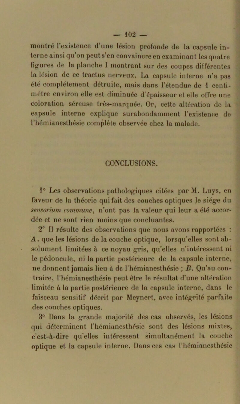 montré l’existence d’une lésion profonde de la capsule in- terne ainsi qu’on peuts’en convaincre en examinant les quatre figures de la planche I montrant sur des coupes différentes la lésion de ce tractus nerveux. La capsule interne n’a pas été complètement détruite, mais dans l’étendue de 1 centi- mètre environ elle est diminuée d’épaisseur et elle offre une coloration séreuse très-marquée. Or, cette altération de la eapsule interne explique surabondamment l’existence de l’hémianesthésie complète observée chez la malade. CONCLUSIONS. 1° Les observations pathologiques citées par M. Luvs, en faveur de la théorie qui fait des couches optiques le siège du sensorium commune, n’ont pas la valeur qui leur a été accor- dée et ne sont rien moins que concluantes. 2° Il résulte des observations que nous avons rapportées : A . que les lésions de la couche optique, lorsqu’elles sont ab- solument limitées à ce noyau gris, qu’elles n’intéressent ni le pédoncule, ni la partie postérieure de la capsule interne, ne donnent jamais lieu à de l’hémianesthésie ; B. Qu’au con- traire, l’hémianesthésie peut être le résultat d’une altération limitée à la partie postérieure de la capsule interne, dans le faisceau sensitif décrit par Meynert, avec intégrité parfaite des couches optiques. 3° Dans la grande majorité des cas observés, les lésions qui déterminent l’hémianesthésie sont des lésions mixtes, c’est-à-dire qu’elles intéressent simultanément la couche optique et la capsule interne. Dans ces cas l’hémianesthésie