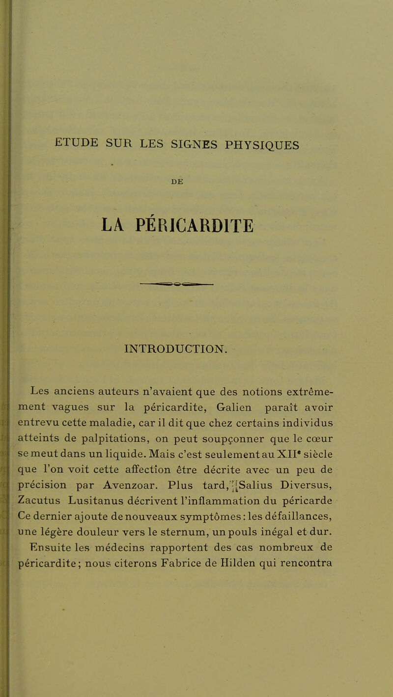 ETUDE SUR LES SIGNES PHYSIQUES DE LA PÉRICARD1TE INTRODUCTION. Les anciens auteurs n'avaient que des notions extrême- ment vagues sur la péricardite, Galien paraît avoir entrevu cette maladie, car il dit que chez certains individus atteints de palpitations, on peut soupçonner que le cœur se meut dans un liquide. Mais c'est seulement au XII' siècle que l'on voit cette affection être décrite avec un peu de précision par Avenzoar. Plus tard,^[Salius Diversus, Zacutus Lusitanus décrivent l'inflammation du péricarde Ce dernier ajoute de nouveaux symptômes : les défaillances, une légère douleur vers le sternum, un pouls inégal et dur. Ensuite les médecins rapportent des cas nombreux de péricardite; nous citerons Fabrice de Hilden qui rencontra