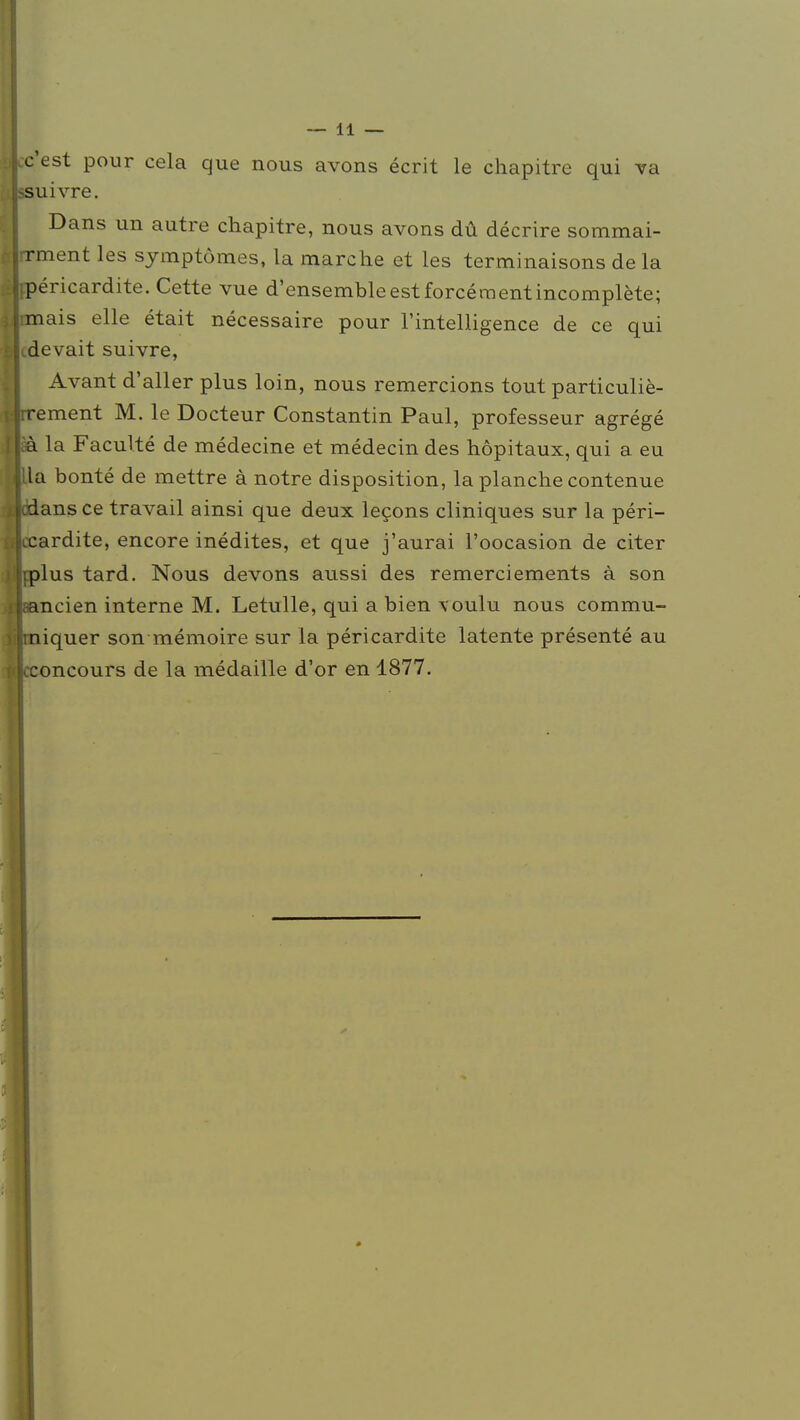 c'est pour cela que nous avons écrit le chapitre qui va suivre. Dans un autre chapitre, nous avons dû décrire sommai- rrment les symptômes, la marche et les terminaisons de la fpéricardite. Cette vue d'ensembleestforcéraentincomplète; rmais elle était nécessaire pour l'intelligence de ce qui idevait suivre, Avant d'aller plus loin, nous remercions tout particuliè- rrement M. le Docteur Constantin Paul, professeur agrégé îà la Faculté de médecine et médecin des hôpitaux, qui a eu Ua bonté de mettre à notre disposition, la planche contenue cidansce travail ainsi que deux leçons cliniques sur la péri- ccardite, encore inédites, et que j'aurai l'oocasion de citer tplus tard. Nous devons aussi des remerciements à son aancien interne M. Letulle, qui a bien \oulu nous commu- jmiquer son mémoire sur la péricardite latente présenté au Lconcours de la médaille d'or en 1877.