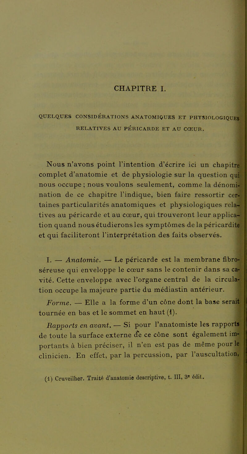 QUELQUES CONSIDÉRATIONS AN ATOMIQUES ET PHYSIOLOGIQUE* RELATIVES AU PÉRICARDE ET AU CŒUR. Nous n'avons point l'intention d'écrire ici un chapitre complet d'anatomie et de physiologie sur la question qu' nous occupe ; nous voulons seulement, comme la dénomi nation de ce chapitre l'indique, bien faire ressortir ce taines particularités anatomiques et physiologiques rela- tives au péricarde et au coeur, qui trouveront leur applica- tion quand nous étudierons les symptômes de lapéricardite et qui faciliteront l'interprétation des faits observés. I. — Anatomie. — Le péricarde est la membrane fibrojï séreuse qui enveloppe le cœur sans le contenir dans sa ca- vité. Cette enveloppe avec l'organe central de la circula- tion occupe la majeure partie du médiastin antérieur. Forme. — Elle a la forme d'un cône dont la base serait tournée en bas et le sommet en haut (i). Rapports en avant. — Si pour l'anatomiste les rapports de toute la surface externe cte ce cône sont également im- portants à bien préciser, il n'en est pas de même pour le clinicien. Ed effet, par la percussion, par l'auscultation, (1) Cruveilher. Traité d'anatomie descriptive, t. III, 3e édit.