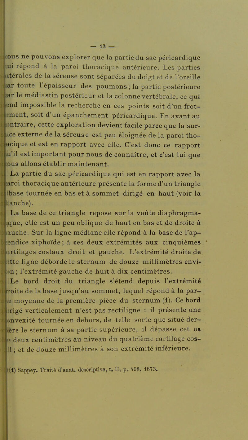 mis ne pouvons explorer que la partie du sac péricardique mi répond à la paroi thoracique antérieure. Les parties vtérales de la séreuse sont séparées du doigt et de l'oreille ar toute l'épaisseur des poumons ; la partie postérieure ar le médiastin postérieur et la colonne vertébrale, ce qui md impossible la recherche en ces points soit d'un frot- ^ment, soit d'un épanchement péricardique. En avant au mtraire, cette exploration devient facile parce que la sur- ice externe de la séreuse est peu éloignée de la paroi tho- icique et est en rapport avec elle. C'est donc ce rapport u'il est important pour nous dé connaître, et c'est lui que dus allons établir maintenant. La partie du sac péricardique qui est en rapport avec la xiToi thoracique antérieure présente la forme d'un triangle base tournée en bas et à sommet dirigé en haut (voir la anche). La base de ce triangle repose sur la voûte diaphragma- que, elle est un peu oblique de haut en bas et de droite à luche. Sur la ligne médiane elle répond à la base de l'ap- mdice xiphoïde ; à ses deux extrémités aux cinquièmes irtilages costaux droit et gauche. L'extrémité droite de ■;tte ligne déborde le sternum de douze millimètres envi- »n ; l'extrémité gauche de huit à dix centimètres. Le bord droit du triangle s'étend depuis l'extrémité -oite de la base jusqu'au sommet, lequel répond à la par- ce moyenne de la première pièce du sternum (1). Ce bord rigé verticalement n'est pas rectiligne : il présente une .nvexité tournée en dehors, de telle sorte que situé der- ère le sternum à sa partie supérieure, il dépasse cet os îî deux centimètres au niveau du quatrième cartilage cos- 1 ; et de douze millimètres à son extrémité inférieure.