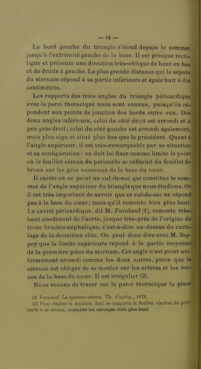 Le bord gauche du triangle s'étend depuis le sommet jusqu'à l'extrémité gauche de la base. Il est presque recti- ligne et présente une direction très-oblique de haut en bas et de droite à gauche. La plus grande distance qui le sépare du sternum répond à sa partie inférieure et égale huit à dix centimètres. Les rapports des trois angles du triangle péricardique avec la paroi thoracique nous sont connus, puisqu'ils ré- pondent aux points de jonction des bords entre eux. Des deux angles inférieurs, celui du côté droit est arrondi et à peu près droit; celui du côté gauche est arrondi également, mais plus aigu et situé plus bas que le précédent. Quant à l'angle supérieur, il est très-remarquable par sa situation et sa configuration : on doit lui fixer comme limite le point où le feuillet séreux du péricarde se réfléchit du feuillet fi- breux sur les gros vaisseaux de la base du cœur. Il existe en ce point un cul-de-sac qui constitue le som- met de l'angle supérieur du triangle que nous étudions. Or il est très important de savoir que ce cul-de-sac ne répond pas à la base du cœur; mais qu'il remonte bien plus haut. La cavité péricardique, dit M. Farabeuf (1), remonte très- haut au-devant de l'aorte, jusque très-près de l'origine du tronc brachio-céphalique, c'est-à-dire au-dessus du carti- lage de la deuxième côte. On peut donc dire avec M. Sap- pey que la limite supérieure répond à la partie moyenne de la première pièce du sternum. Cet angle n'est point uni- formément arrondi comme les deux autres, parce que la séreuse est obligée de se mouler sur les artères et les vei- nes de la base du cœur. Il est irrégulier (2). Nous venons de tracer sur la paroi thoracique la place (1) Farabeuf. Le système séreux. Th. d'agrég., 1876. (2) Pour étudier la manière dont se comporte le feuillet viscéral du péril carde à ce niveau, consulter les ouvrages cités plus haut.