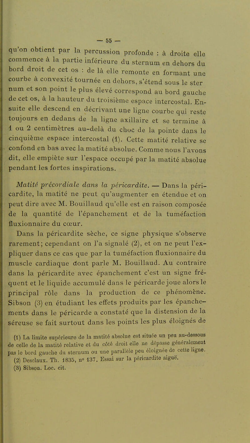 qu'on obtient par la percussion profonde : à droite elle commence à la partie inférieure du sternum en dehors du bord droit de cet os : de là elle remonte en formant une courbe à convexité tournée en dehors, s'étend sous le ster num et son point le plus élevé correspond au bord gauche de cet os, à la hauteur du troisième espace intercostal. En- suite elle descend en décrivant une ligne courbe qui reste toujours en dedans de la ligne axillaire et se termine à 1 ou 2 centimètres au-delà du choc de la pointe dans le cinquième espace intercostal (1). Cette matité relative se confond en bas avec la matité absolue. Comme nous l'avons dit, elle empiète sur l'espace occupé par la matité absolue pendant les fortes inspirations. Matité précordiale dans la péricardite. — Dans la péri- cardite, la matité ne peut qu'augmenter en étendue et on peut dire avec M. Bouillaud qu'elle est en raison composée de la quantité de l'épanchement et de la tuméfaction fluxionnaire du cœur. Dans la péricardite sèche, ce signe physique s'observe rarement; cependant on l'a signalé (2), et on ne peut l'ex- pliquer dans ce cas que par la tuméfaction fluxionnaire du muscle cardiaque dont parle M. Bouillaud. Au contraire dans la péricardite avec épanchement c'est un signe fré- quent et le liquide accumulé dans le péricarde joue alors le principal rôle dans la production de ce phénomène. Sibson (3) en étudiant les effets produits par les épanche- ments dans le péricarde a constaté que la distension de la séreuse se fait surtout dans les points les plus éloignés de (1) La limite supérieure de la matité absolue est située un peu au-dessous de celle de la matité relative et du côté droit elle ne dépasse généralement pas le bord gauche du sternum ou une parallèle peu éloignée de cette ligne, (2) Desclaux. Th. 1835, n° 137. Essai sur la péricardite aiguë. (3) Sibson. Loc. cit.