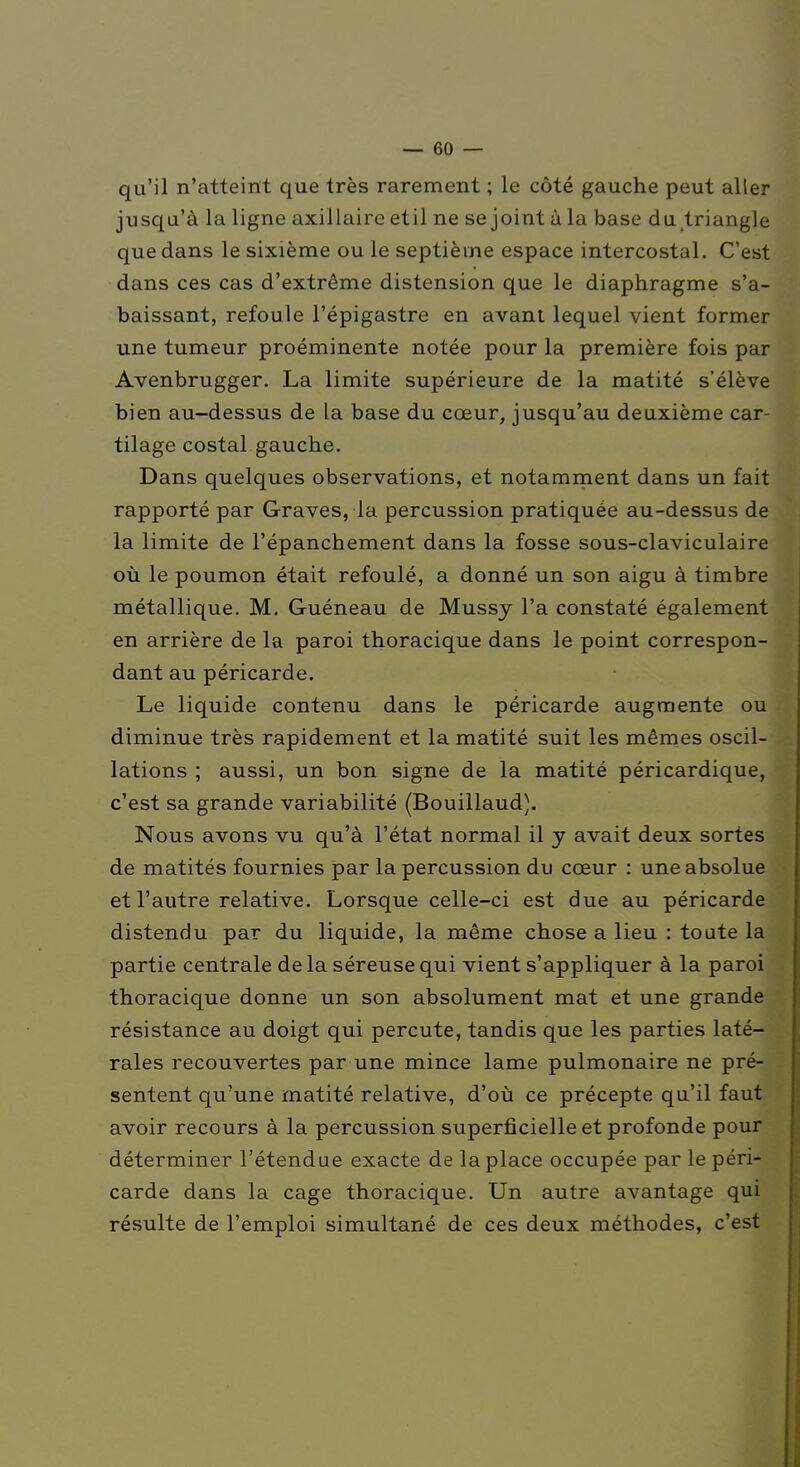 qu'il n'atteint que très rarement ; le côté gauche peut aller jusqu'à la ligne axillaire etil ne se joint à la base du/triangle que dans le sixième ou le septième espace intercostal. C'est dans ces cas d'extrême distension que le diaphragme s'a- baissant, refoule l'épigastre en avant lequel vient former une tumeur proéminente notée pour la première fois par Avenbrugger. La limite supérieure de la matité s'élève bien au-dessus de la base du cœur, jusqu'au deuxième car- tilage costal gauche. Dans quelques observations, et notamment dans un fait rapporté par Graves, la percussion pratiquée au-dessus de la limite de l'épanchement dans la fosse sous-claviculaire où le poumon était refoulé, a donné un son aigu à timbre métallique. M. Guéneau de Mussy l'a constaté également en arrière de la paroi thoracique dans le point correspon- dant au péricarde. Le liquide contenu dans le péricarde augmente ou diminue très rapidement et la matité suit les mêmes oscil- lations ; aussi, un bon signe de la matité péricardique, c'est sa grande variabilité (Bouillaud). Nous avons vu qu'à l'état normal il y avait deux sortes de matités fournies par la percussion du cœur : une absolue et l'autre relative. Lorsque celle-ci est due au péricarde distendu par du liquide, la même chose a lieu : toute la partie centrale de la séreuse qui vient s'appliquer à la paroi thoracique donne un son absolument mat et une grande résistance au doigt qui percute, tandis que les parties laté- rales recouvertes par une mince lame pulmonaire ne pré- sentent qu'une matité relative, d'où ce précepte qu'il faut avoir recours à la percussion superficielle et profonde pour déterminer l'étendue exacte de la place occupée par le péri- carde dans la cage thoracique. Un autre avantage qui résulte de l'emploi simultané de ces deux méthodes, c'est